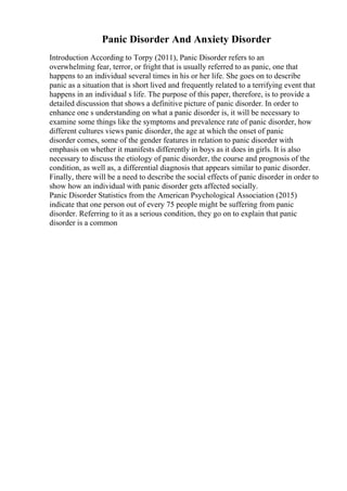 Panic Disorder And Anxiety Disorder
Introduction According to Torpy (2011), Panic Disorder refers to an
overwhelming fear, terror, or fright that is usually referred to as panic, one that
happens to an individual several times in his or her life. She goes on to describe
panic as a situation that is short lived and frequently related to a terrifying event that
happens in an individual s life. The purpose of this paper, therefore, is to provide a
detailed discussion that shows a definitive picture of panic disorder. In order to
enhance one s understanding on what a panic disorder is, it will be necessary to
examine some things like the symptoms and prevalence rate of panic disorder, how
different cultures views panic disorder, the age at which the onset of panic
disorder comes, some of the gender features in relation to panic disorder with
emphasis on whether it manifests differently in boys as it does in girls. It is also
necessary to discuss the etiology of panic disorder, the course and prognosis of the
condition, as well as, a differential diagnosis that appears similar to panic disorder.
Finally, there will be a need to describe the social effects of panic disorder in order to
show how an individual with panic disorder gets affected socially.
Panic Disorder Statistics from the American Psychological Association (2015)
indicate that one person out of every 75 people might be suffering from panic
disorder. Referring to it as a serious condition, they go on to explain that panic
disorder is a common
 