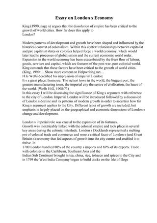 Essay on London s Economy
King (1990, page x) argues that the dissolution of empire has been critical to the
growth of world cities. How far does this apply to
London?
Modern patterns of development and growth have been shaped and influenced by the
historical context of colonialism. Within this context relationships between capitalist
and pre capitalist states or colonies helped forge a world economy, which would
later lead to processes of globalisation and the current economic world order.
Expansion in the world economy has been exacerbated by the freer flow of labour,
goods, services and capital, which are features of the post war, post colonial world.
King contends that these factors have been critical to the growth of world cities.
(King, 1990: ... Show more content on Helpwriting.net ...
H.G Wells described his impression of imperial London:
It s a great place. Immense. The richest town in the world, the biggest port, the
greatest manufacturing town, the imperial city the centre of civilisation, the heart of
the world. (Wells H.G, 1908:73)
In this essay I will be discussing the significance of King s argument with reference
to the city of London. Imperial London will be introduced followed by a discussion
of London s decline and its patterns of modern growth in order to ascertain how far
King s argument applies to the City. Different types of growth are included, but
emphasis is largely placed on the geographical and economic dimensions of London s
change and development.
London s imperial role was crucial to the expansion of its fortunes.
Growth was inextricably linked with the colonial empire and took place in several
key areas during the colonial interlude. London s Docklands represented a melting
pot of colonial trade and commerce and were a critical facet of London s (and Great
Britain s) economy that fed aspects of growth into the city centre and enabled it to
thrive. In
1700 London handled 80% of the country s imports and 69% of its exports. Trade
with colonies in the Caribbean, Southeast Asia and the
Indian Sub Continent brought in tea, china, rice, tobacco and spices to the City and
in 1799 the West India Company began to build docks on the Isle of Dogs
 