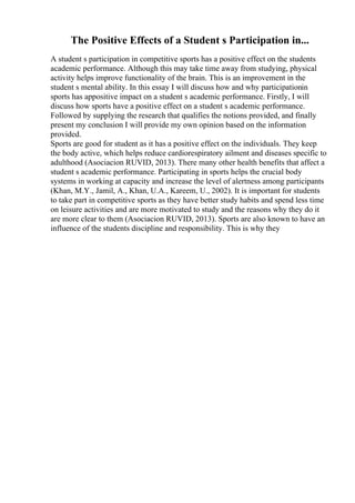 The Positive Effects of a Student s Participation in...
A student s participation in competitive sports has a positive effect on the students
academic performance. Although this may take time away from studying, physical
activity helps improve functionality of the brain. This is an improvement in the
student s mental ability. In this essay I will discuss how and why participationin
sports has appositive impact on a student s academic performance. Firstly, I will
discuss how sports have a positive effect on a student s academic performance.
Followed by supplying the research that qualifies the notions provided, and finally
present my conclusion I will provide my own opinion based on the information
provided.
Sports are good for student as it has a positive effect on the individuals. They keep
the body active, which helps reduce cardiorespiratory ailment and diseases specific to
adulthood (Asociacion RUVID, 2013). There many other health benefits that affect a
student s academic performance. Participating in sports helps the crucial body
systems in working at capacity and increase the level of alertness among participants
(Khan, M.Y., Jamil, A., Khan, U.A., Kareem, U., 2002). It is important for students
to take part in competitive sports as they have better study habits and spend less time
on leisure activities and are more motivated to study and the reasons why they do it
are more clear to them (Asociacion RUVID, 2013). Sports are also known to have an
influence of the students discipline and responsibility. This is why they
 