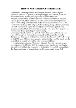 Symbols And Symbols Of Symbols Essay
Symbolism is commonly found in most religions practiced today. Religious
symbolism is the use of symbols, including archetypes, acts, artwork, events, or
natural phenomena, by a religion (http://www.ancient symbols.com
/religious_symbols.html). Symbols vary from each religion and belief. Religions
view religious texts, rituals, and works of art as symbols of compelling ideas or
ideals. Symbols help create a resonant mythos expressing the moral values of the
society or the teachings of the religion, foster solidarity among adherents, and bring
adherents closer to their object of worship (http://www.ancient symbols.com
/religious_symbols.html). Within some religions, the same symbol is recognized and
will serve a different symbolic purpose or meaning.
Christianity and Judaism both use symbols within the religions. Christianity has a
close relationship with Judaism, both historically and theologically. Jesus, his
disciples, and the members of the earliest Christian churches were all Jews. However,
in the 2,000 years of history since Jesus, the relationship between Christianity and the
ancient faith in which it is rooted has often been unsettled (http:/
/www.religionfacts.com/charts/christianity judaism). Opposing views about Jesus
and his purpose, the Christian faith viewing Jesus as the messiah and worshipping
him with the belief he is the incarnation of God, and the Jewish faith with a disbelief
that the messiah could be Jesus, instead, worshiping one single eternal God
 