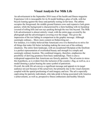 Visual Analysis For Milk Life
An advertisement in the September 2016 issue of the health and fitness magazine
Experience Life is inescapable for its fit model holding a glass of milk, with her
bicycle leaning against the fence and partially resting on her knee. The athlete
occupies the foreground; the middle ground features cows and expansive lush green
pasture, while the background is characterized by a farm building with its backdrop
covered of rolling hills and sun rays peeking through the tree line beyond. The Milk
Life advertisement is almost entirely visual, with the entire page covered by the
photograph and the advertisingtext covering over the image. This gives the
impression of the text fading in comparison to the graphic message. Although
seemingly ordinary... Show more content on Helpwriting.net ...
For instance, it is widely believed that Americans owe it to themselves to strive for
all things that make life better including making the most out of the ordinary
situations. The entire farm landscape, with an exceptional Olympian at the forefront
is a perfect representation of overlooked beauty and strength in a simple and
seemingly ordinary location. The combined imagery, therefore, emphasizes the
possibility of deriving greatness from basic undertakings. There is also a
widespread supposition that Americans are fiercely patriotic. The ad seems to stress
this hypothesis, as is evident from the inclusion of the country s flag, as well as, as a
model donning a jacket bearing the same symbol of patriotism.
Overall, the milk life ad conveys a significant message and appeals to its target
audience not just because of the actual text, but primarily due to the visual elements
coupled with the spatial positioning of said imagery and text. The ad is especially
captivating for patriotic individuals, who take pride in being associated with America
s achievements, as well as, prospective fitness enthusiasts and healthy lifestyle
 