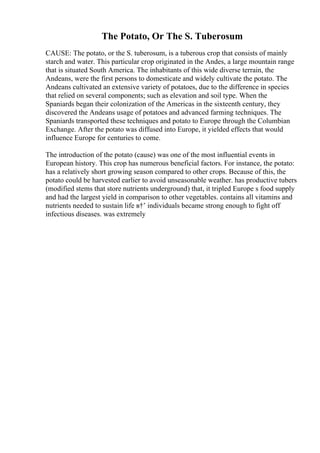 The Potato, Or The S. Tuberosum
CAUSE: The potato, or the S. tuberosum, is a tuberous crop that consists of mainly
starch and water. This particular crop originated in the Andes, a large mountain range
that is situated South America. The inhabitants of this wide diverse terrain, the
Andeans, were the first persons to domesticate and widely cultivate the potato. The
Andeans cultivated an extensive variety of potatoes, due to the difference in species
that relied on several components; such as elevation and soil type. When the
Spaniards began their colonization of the Americas in the sixteenth century, they
discovered the Andeans usage of potatoes and advanced farming techniques. The
Spaniards transported these techniques and potato to Europe through the Columbian
Exchange. After the potato was diffused into Europe, it yielded effects that would
influence Europe for centuries to come.
The introduction of the potato (cause) was one of the most influential events in
European history. This crop has numerous beneficial factors. For instance, the potato:
has a relatively short growing season compared to other crops. Because of this, the
potato could be harvested earlier to avoid unseasonable weather. has productive tubers
(modified stems that store nutrients underground) that, it tripled Europe s food supply
and had the largest yield in comparison to other vegetables. contains all vitamins and
nutrients needed to sustain life в†’ individuals became strong enough to fight off
infectious diseases. was extremely
 