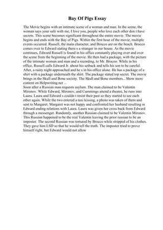 Bay Of Pigs Essay
The Movie begins with an intimate scene of a woman and man. In the scene, the
woman says your safe with me, I love you, people who love each other don t have
secrets. This scene becomes significant throughout the entire movie. The movie
begins and ends with the Bay of Pigs. Within the first hour of the movie, multiple
events occurred. Russell, the main character, and Brocco are on the beach. Brocco
comes over to Edward stating there s a stranger in our house. As the movie
continues, Edward Russell is found in his office constantly playing over and over
the scene from the beginning of the movie. He then had a package, with the picture
of the intimate woman and man and a recording, to Mr. Brocoo. While in his
office, Russell calls Edward Jr. about his setback and tells his son to be careful.
After, a rainy night approached and he s in his office alone. He has a package of a
shirt with a package underneath the shirt. The package stated top secret. The movie
brings in the Skull and Bone society. The Skull and Bone members... Show more
content on Helpwriting.net ...
Soon after a Russian man requests asylum. The man claimed to be Valentin
Mironov. While Edward, Mironov, and Cummings attend a theatre, he runs into
Laura. Laura and Edward s couldn t resist their past so they started to see each
other again. While the two entered a taxi kissing, a photo was taken of them and
sent to Margaret. Margaret was not happy and confronted her husband resulting in
Edward ending relations with Laura. Laura was given her cross back from Edward
through a messenger. Randomly, another Russian claimed to be Valentin Mironov.
This Russian happened to be the real Valentin leaving the prior russian to be an
imposter. The second Russian was tortured by Brocco while stripped of his clothes.
They gave him LSD so that he would tell the truth. The imposter tried to prove
himself right, but Edward would not allow
 