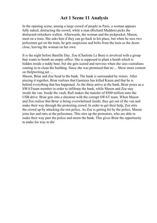 Act 1 Scene 11 Analysis
In the opening scene, among a large crowd of people in Paris, a woman appears
fully naked, distracting the crowd, while a man (Richard Madden) picks the
distracted onlookers wallets. Afterwards, the woman and the pickpocket, Mason,
meet on a train. She asks him if they can go back to his place, but when he sees two
policemen get on the train, he gets suspicious and bolts from the train as the doors
close, leaving the woman on her own.
It is the night before Bastille Day. Zoe (Charlotte Le Bon) is involved with a group
that wants to bomb an empty office. She is supposed to plant a bomb which is
hidden inside a teddy bear, but she gets scared and nervous when she sees custodians
coming in to clean the building. Since she was promised that no ... Show more content
on Helpwriting.net ...
Mason, Briar and Zoe head to the bank. The bank is surrounded by rioters. After
piecing it together, Briar realizes that Gamieux has killed Karen and that he is
behind everything that has happened. As the three arrive at the bank, Briar poses as a
SWATteam member in order to infiltrate the bank, while Mason and Zoe stay
inside the van. Inside the vault, Rafi makes the transfer of $500 million onto the
USB drive. Briar gets into a shootout with the corrupt SWAT team. When Mason
and Zoe realize that Briar is being overwhelmed inside, they get out of the van and
make their way through the protesting crowd. In order to get their help, Zoe stirs
the crowd up by attacking the riot police. As Zoe is getting hit by the police, Mason
joins her and runs at the policemen. This stirs up the protestors, who are able to
make their way past the police and storm the bank. This gives Briar the opportunity
to make his way to the
 