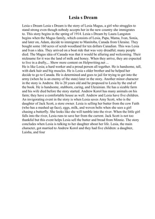 Lesia s Dream
Lesia s Dream Lesia s Dream is the story of Lesia Magus, a girl who struggles to
stand strong even though nobody accepts her in the new country she immigrates
to. This story begins in the spring of 1914. Lesia s Dream by Laura Langston
begins when the Magus family, which consists of Lesia, Papa, Mama, Ivan, Sonia,
and later on, Adam, decide to immigrate to Manitoba, Canada from Ukraine. They
bought some 160 acres of scrub woodland for ten dollars Canadian. This was Lesia
and Ivan s idea. They arrived on a boat ride that was very dreadful; many people
died. The Magus idea of Canada was that it would be alluring and welcoming. Their
nickname for it was the land of milk and honey. When they arrive, they are expected
to live in a drafty,... Show more content on Helpwriting.net ...
He is like Lesia; a hard worker and a proud person all together. He is handsome, tall,
with dark hair and big muscles. He is Lesia s older brother and he helped her
decide to go to Canada. He is determined and goes to jail for trying to get into the
army (when he is an enemy of the state) later in the story. Another minor character
in the story is Andrew. He is 20 years old and he proposed to Lesia by the end of
the book. He is handsome, stubborn, caring, and Ukrainian. He has a sizable farm
and his wife died before the story started. Andrew Korol has many animals on his
farm; they have a comfortable house as well. Andrew and Lesia have five children.
An invigorating event in the story is when Lesia saves Amy Scott, who is the
daughter of Jack Scott, a store owner. Lesia is selling her butter from the cow Faith
(who has a mashed up face), eggs, milk, and woven belts when she sees a girl
chasing a butterfly. She looks like she will tumble into the river. When the little girl
falls into the river, Lesia runs to save her from the current. Jack Scott is not too
thankful but this event helps Lesia sell the butter and bread from Minnie. The story
concludes when Lesia is talking to her daughter about her life. Lesia, the main
character, got married to Andrew Korol and they had five children: a daughter,
Laisha, and four
 