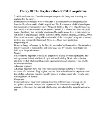 Theory Of The Dreyfus s Model Of Skill Acquisition
2. Additional concepts: Describe concepts unique to the theory and how they are
explained in the theory.
Situational based model o Novice to Expert is a situational based model modified
from the Dreyfus s model of skill acquisition. The development of skills based upon
the changes in performance (Tomey, Alligood, 2006). o The level of performance is
not viewed as a characteristic of performers; instead, it is viewed as a function of the
nurse s familiarity in a particular situation o The performance level is determined by
validation of expert judges and the outcomes of the situation (Tomey, Alligood, 2006).
Concept of stress and coping o Benner introduced the concept of caring as a response
to stress and coping into this model. Stress is ... Show more content on
Helpwriting.net ...
Benner s theory influenced by the Dreyfus s model of skill acquisition. She describes
the development of nursing skill and knowledge into five stages, each stages was
built upon the previous ones.
Novice:
Novice are the beginners who has no experience, usually are nursing students. The
rules governed behavior is limited, rigid and no flexibility. Novices have limited
ability to predict what might happen in a particular clinical situation. They strictly
follows instructions.
Advanced beginner:
Advanced beginners have had some nursing experiences and able to recognize
recurrent of a situation. They begin to operate their actions based on experience and
knowledge. Advanced beginners usually are new graduate nurse who recently start
working about six months.
Competent:
Competent nurses have been working about two to three years. They are able to
recognize a situation, interpret and response to the situation more quickly and
accurately. However, they are lack of efficiency and adaptability as proficient nurses
are.
 