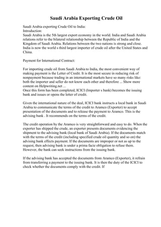Saudi Arabia Exporting Crude Oil
Saudi Arabia exporting Crude Oil to India:
Introduction:
Saudi Arabia is the 5th largest export economy in the world. India and Saudi Arabia
relations refer to the bilateral relationship between the Republic of India and the
Kingdom of Saudi Arabia. Relations between the two nations is strong and close.
India is now the world s third largest importer of crude oil after the United States and
China.
Payment for International Contract:
For importing crude oil from Saudi Arabia to India, the most convenient way of
making payment is the Letter of Credit. It is the most secure in reducing risk of
nonpayment because trading in an international markets have so many risks like:
both the importer and seller do not know each other and therefore ... Show more
content on Helpwriting.net ...
Once this form has been completed, ICICI (Importer s bank) becomes the issuing
bank and issues or opens the letter of credit.
Given the international nature of the deal, ICICI bank instructs a local bank in Saudi
Arabia to communicate the terms of the credit to Aramco (Exporter) to accept
presentation of the documents and to release the payment to Aramco. This is the
advising bank . It recommends on the terms of the credit.
The credit operation by the Aramco is very straightforward and easy to do. When the
exporter has shipped the crude, an exporter presents documents evidencing the
shipment to the advising bank (local bank of Saudi Arabia). If the documents match
with the terms of the credit (including specified crude oil quantity and so on) the
advising bank effects payment. If the documents are improper or not as up to the
request, then advising bank is under a prima facie obligation to refuse them.
However, the bank can seek instructions from the issuing bank.
If the advising bank has accepted the documents from Aramco (Exporter), it refrain
from transferring a payment to the issuing bank. It is then the duty of the ICICI to
check whether the documents comply with the credit. If
 