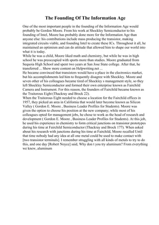 The Founding Of The Information Age
One of the most important people in the founding of the Information Age would
probably be Gordon Moore. From his work at Shockley Semiconductor to his
founding of Intel, Moore has probably done more for the Information Age than
anyone else: his contributions include mass producing the transistor, making
integrated circuits viable, and founding Intel to create these ICs. Throughout it all, he
maintained an optimism and can do attitude that allowed him to shape our world into
what it is today.
While he was a child, Moore liked math and chemistry, but while he was in high
school he was preoccupied with sports more than studies. Moore graduated from
Sequoia High School and spent two years at San Jose State college. After that, he
transferred ... Show more content on Helpwriting.net ...
He became convinced that transistors would have a place in the electronics market,
but his accomplishments led him to frequently disagree with Shockley. Moore and
seven other of his colleagues became tired of Shockley s management style, so they
left Shockley Semiconductor and formed their own enterprise known as Fairchild
Camera and Instrument. For this reason, the founders of Fairchild became known as
the Traitorous Eight (Thackray and Brock 22).
When the Traitorous Eight needed to choose a location for the Fairchild offices in
1957, they picked an area in California that would later become known as Silicon
Valley ( Gordon E. Moore , Business Leader Profiles for Students). Moore was
given the option to choose his position at the new company; while most of his
colleagues opted for management jobs, he chose to work as the head of research and
development ( Gordon E. Moore , Business Leader Profiles for Students). At this job,
he used his experience in chemistry to form critical junctions on transistor prototypes
during his time at Fairchild Semiconductor (Thackray and Brock 177). When asked
about his research with junctions during his time at Fairchild, Moore recalled Until
that time nobody had any idea at all one metal could be used to make contact with
[two transistor terminals]. I remember struggling with all kinds of metals to try to do
this, and one day [Robert Noyce] said, Why don t you try aluminum? From everything
we knew, aluminum
 