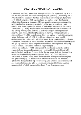 Clostridium Difficile Infection (CDI)
Clostridium difficile, a nosocomial pathogen, is of critical importance. By 2010 it
was the most prevalent healthcare related pathogen globally [1], accounting for 20
30% of antibiotic associated diarrheal cases in healthcare settings [2]. Symptoms
of C. difficile infection (CDI) are significant and include severe diarrhea and
dehydration. In more serious cases, CDI can result in pseudomembranous colitis,
bowel perforation, sepsis and even death [3, 4].Beyond serious impact upon
patients, CDI is costing multiple billions of dollars in hospital care in the United
States alone [5]. Clearly the need exists to identify and characterize the infection
and toxicity pathways of C. difficile. C. difficile is a spore forming and strict
anaerobe gram positive bacillus [4], capable of excreting pathogenic toxins, as
discussed below [3]. This spore forming ability is a method of bacterial persistence
within the human body. C. difficile is able to resist and survive a variable
environment when various other microbes cannot. Three important factors affecting
the risk of CDI include the use of antibiotics, length of hospital environment exposure
and age [1]. The use of broad range antibiotics affects the composition and lively
hood of normal... Show more content on Helpwriting.net ...
difficile lies within the 19.6 kb pathogenicity locus (PaLoc) and codes for two
major virulence factors and three accessory proteins [9]. Genes tcdA and tcdB
encode Toxin A and Toxin B, respectively, the two major virulence factors which
are part of the clostridial glucosylating toxin family [10]. Both catalyze the
inactivation of Rho GTPases, which are essential for the regulation of eukaryotic
cell cytoskeleton [9]. The inactivation of Rho GTPases causes cell death via
cytoskeletal disorganization [9]. The accessory gene functions are as follows; tcdE
as a putative holin protein; tcdD as a positive regulator and tcdC as a negative
regulator, both of which are controlling Toxin A and B gene expression
 