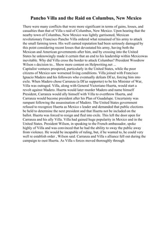 Pancho Villa and the Raid on Columbus, New Mexico
There were many conflicts that were more significant in terms of gains, losses, and
casualties than that of Villa s raid of Columbus, New Mexico. Upon hearing that the
nearby town of Columbus, New Mexico was lightly garrisoned, Mexican
revolutionary Francisco Pancho Villa ordered what remained of his army to attack
the small farming town. His well earned reputation had been seriously damaged by
this point considering recent losses that devastated his army, having both the
Mexican and American governments after him, and by crossing into the United
States he unknowingly made it certain that an end to his leadership within Mexicowas
inevitable. Why did Villa cross the border to attack Columbus? President Woodrow
Wilson s decision to... Show more content on Helpwriting.net ...
Capitalist ventures prospered, particularly in the United States, while the poor
citizens of Mexico saw worsened living conditions. Villa joined with Francisco
Ignacio Madero and his followers who eventually defeats DГaz, forcing him into
exile. When Madero chose Carranza (a DГaz supporter) to be his Minister of War,
Villa was outraged. Villa, along with General Victoriano Huerta, would start a
revolt against Madero. Huerta would later murder Madero and name himself
President, Carranza would ally himself with Villa to overthrow Huerta, and
Carranza would become president after his Plan of Guadalupe. Uncertainty was
rampant following the assassination of Madero. The United States government
refused to recognize Huerta as Mexico s leader and demanded that public elections
be held to determine the next president and that Huerta not be included on the
ballot. Huerta was forced to resign and fled into exile. This left the door open for
Carranza and his ally Villa. Villa had gained huge popularity in Mexico and in the
United States. President Wilson, in speaking to the French ambassador, spoke
highly of Villa and was convinced that he had the ability to sway the public away
from violence. He would be incapable of ruling, but, if he wanted to, he could very
well re establish order , Wilson said. Carranza and Villa s alliance fell out during the
campaign to oust Huerta. As Villa s forces moved thoroughly through
 
