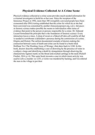 Physical Evidence Collected At A Crime Scene
Physical evidence collected at a crime scene provides much needed information for
a criminal investigator to build his or her case. Since the inception of the
Innocence Project in 1992, more than 300 wrongfully convicted people have been
exonerated after DNA testing established that the crime for which he or she had
been convicted was committed by another (Innocenceproject.org, n.d.). Advances
in forensic science makes possible the means to individualize other items of
evidence that point to the person or persons responsible for a crime. Dr. Edmond
Locard formulated the principle that is the foundation of forensic science: Every
interaction leaves a trace. A drop of sweat or a flaked off skin cell could be all that
is needed to corroborate a defendant s presence during the commission of a crime.
Origins and History The earliest documented example of doctors making the
connection between cause of death and crime can be found in a book titled
HsiDuan Yu ( The Washing Away of Wrongs ) that dates back to 1248. In this
book, doctors describe establishing a case of drowning by the presence of water in
a subject s lungs and identifying a death by strangulation through observing the
characteristic ligature marks on the throat and crushed cartilage in the neck (Nickell
Fischer, 2014, p. 6). This same book recounts a case in which insect activity was
used to solve a murder: in 1235, a victim was murdered by hacking, and Tzu ordered
the men in the village to put their
 