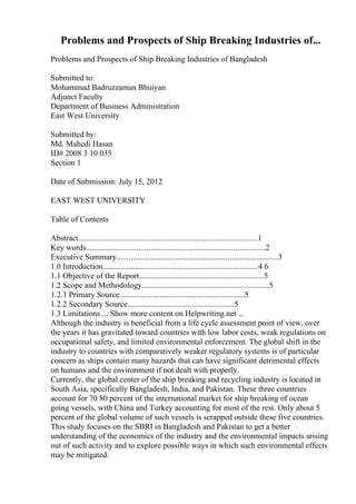 Problems and Prospects of Ship Breaking Industries of...
Problems and Prospects of Ship Breaking Industries of Bangladesh
Submitted to:
Mohammad Badruzzaman Bhuiyan
Adjunct Faculty
Department of Business Administration
East West University
Submitted by:
Md. Mahedi Hasan
ID# 2008 3 10 035
Section 1
Date of Submission: July 15, 2012
EAST WEST UNIVERSITY
Table of Contents
Abstract.........................................................................................1
Key words.........................................................................................2
Executive Summary................................................................................3
1.0 Introduction.............................................................................4 6
1.1 Objective of the Report..............................................................5
1.2 Scope and Methodology...............................................................5
1.2.1 Primary Source..............................................................5
1.2.2 Secondary Source.....................................................5
1.3 Limitations ... Show more content on Helpwriting.net ...
Although the industry is beneficial from a life cycle assessment point of view, over
the years it has gravitated toward countries with low labor costs, weak regulations on
occupational safety, and limited environmental enforcement. The global shift in the
industry to countries with comparatively weaker regulatory systems is of particular
concern as ships contain many hazards that can have significant detrimental effects
on humans and the environment if not dealt with properly.
Currently, the global center of the ship breaking and recycling industry is located in
South Asia, specifically Bangladesh, India, and Pakistan. These three countries
account for 70 80 percent of the international market for ship breaking of ocean
going vessels, with China and Turkey accounting for most of the rest. Only about 5
percent of the global volume of such vessels is scrapped outside these five countries.
This study focuses on the SBRI in Bangladesh and Pakistan to get a better
understanding of the economics of the industry and the environmental impacts arising
out of such activity and to explore possible ways in which such environmental effects
may be mitigated.
 
