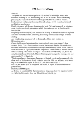 FM Receivers Essay
Abstract
This paper will discuss the design of an FM receiver. It will begin with a brief
historical backdrop of FM broadcasting and its use in society. It will continue by
providing the necessary mathematical background of the modulation process.
Furthermore, it will enumerate some of the advantages of FM over other forms of
modulation, namely AM.
Finally, the paper will discuss the design of a basic FM receiver as well as introduce
some circuits and circuit components which the reader may not be familiar with.
Introduction
Frequency modulation (FM) was invented in 1936 by an American electrical engineer
/ inventor named Edwin H. Armstrong. Possessing numerous advantages over the
existing
AM broadcasting system, as will be discussed ... Show more content on
Helpwriting.net ...
Charge builds up on both sides of the junction implying a capacitance Cj. In a
varactor diode, Cj is a function of the reverse bias voltage. During this application,
the diode is biased such that this relationship is approximately linear. In the varactor
diode modulator of Fig1.0, the carrier is coupled via a transformer to the tank circuit
in the secondary. The carrier undergoes a phase shift, amp;#8710;В¦Г€c, due to the
complex impedance of the tank. The modulating signal changes the biasing point and
consequently Cj of the diode.
This in turn changes the resonant frequency of the tank circuit and consequently, the
phase shift of the incoming signal. If design properly, В¦Г€c(t) will vary at the same
rate as the modulating signal so that В¦Г€c(t)= a(t), where a(t) = kf
ВЎГ’m(В¦Г“)dВ¦Г“ (i.e. an integrator, not shown in figure, is used beforehand to
generate a(t)).
Properties of FM Signals
As defined in equation (1.0), the instantaneous frequency of an FM signal is3 wi(t) =
wc +kfm(t) which varies from wc +kf|m(t)| to wc kf|m(t)|. Let
 