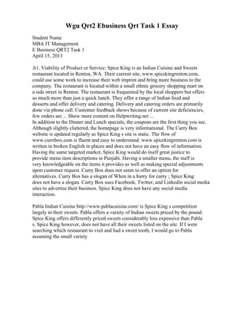 Wgu Qrt2 Ebusiness Qrt Task 1 Essay
Student Name
MBA IT Management
E Business QRT2 Task 1
April 15, 2013
A1. Viability of Product or Service: Spice King is an Indian Cuisine and Sweets
restaurant located in Renton, WA. Their current site, www.spicekingrenton.com,
could use some work to increase their web imprint and bring more business to the
company. The restaurant is located within a small ethnic grocery shopping mart on
a side street in Renton. The restaurant is frequented by the local shoppers but offers
so much more than just a quick lunch. They offer a range of Indian food and
desserts and offer delivery and catering. Delivery and catering orders are primarily
done via phone call. Customer feedback shows because of current site deficiencies,
few orders are ... Show more content on Helpwriting.net ...
In addition to the Dinner and Lunch specials, the coupons are the first thing you see.
Although slightly cluttered, the homepage is very informational. The Curry Box
website is updated regularly as Spice King s site is static. The flow of
www.curribox.com is fluent and easy to understand. www.spicekingrenton.com is
written in broken English in places and does not have an easy flow of information.
Having the same targeted market, Spice King would do itself great justice to
provide menu item descriptions in Punjabi. Having a smaller menu, the staff is
very knowledgeable on the items it provides as well as making special adjustments
upon customer request. Curry Box does not seem to offer an option for
alternatives. Curry Box has a slogan of When in a hurry for curry ; Spice King
does not have a slogan. Curry Box uses Facebook, Twitter, and Linkedin social media
sites to advertise their business. Spice King does not have any social media
interaction.
Pabla Indian Cuisine http://www.pablacuisine.com/ is Spice King s competition
largely in their sweets. Pabla offers a variety of Indian sweets priced by the pound.
Spice King offers differently priced sweets considerably less expensive than Pabla
s. Spice King however, does not have all their sweets listed on the site. If I were
searching which restaurant to visit and had a sweet tooth, I would go to Pabla
assuming the small variety
 