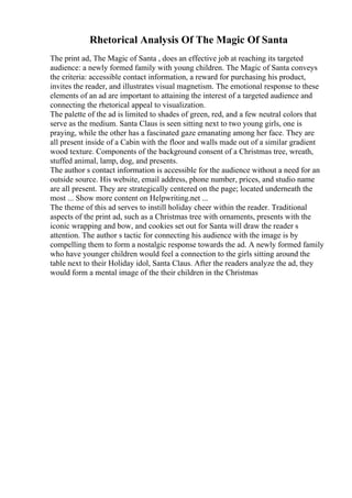 Rhetorical Analysis Of The Magic Of Santa
The print ad, The Magic of Santa , does an effective job at reaching its targeted
audience: a newly formed family with young children. The Magic of Santa conveys
the criteria: accessible contact information, a reward for purchasing his product,
invites the reader, and illustrates visual magnetism. The emotional response to these
elements of an ad are important to attaining the interest of a targeted audience and
connecting the rhetorical appeal to visualization.
The palette of the ad is limited to shades of green, red, and a few neutral colors that
serve as the medium. Santa Claus is seen sitting next to two young girls, one is
praying, while the other has a fascinated gaze emanating among her face. They are
all present inside of a Cabin with the floor and walls made out of a similar gradient
wood texture. Components of the background consent of a Christmas tree, wreath,
stuffed animal, lamp, dog, and presents.
The author s contact information is accessible for the audience without a need for an
outside source. His website, email address, phone number, prices, and studio name
are all present. They are strategically centered on the page; located underneath the
most ... Show more content on Helpwriting.net ...
The theme of this ad serves to instill holiday cheer within the reader. Traditional
aspects of the print ad, such as a Christmas tree with ornaments, presents with the
iconic wrapping and bow, and cookies set out for Santa will draw the reader s
attention. The author s tactic for connecting his audience with the image is by
compelling them to form a nostalgic response towards the ad. A newly formed family
who have younger children would feel a connection to the girls sitting around the
table next to their Holiday idol, Santa Claus. After the readers analyze the ad, they
would form a mental image of the their children in the Christmas
 