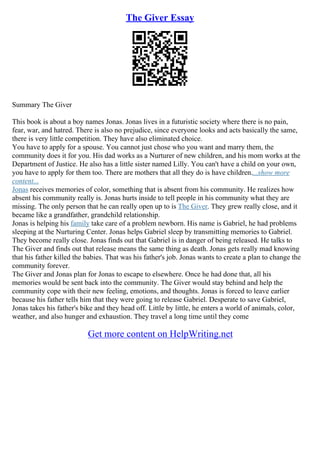 The Giver Essay
Summary The Giver
This book is about a boy names Jonas. Jonas lives in a futuristic society where there is no pain,
fear, war, and hatred. There is also no prejudice, since everyone looks and acts basically the same,
there is very little competition. They have also eliminated choice.
You have to apply for a spouse. You cannot just chose who you want and marry them, the
community does it for you. His dad works as a Nurturer of new children, and his mom works at the
Department of Justice. He also has a little sister named Lilly. You can't have a child on your own,
you have to apply for them too. There are mothers that all they do is have children....show more
content...
Jonas receives memories of color, something that is absent from his community. He realizes how
absent his community really is. Jonas hurts inside to tell people in his community what they are
missing. The only person that he can really open up to is The Giver. They grew really close, and it
became like a grandfather, grandchild relationship.
Jonas is helping his family take care of a problem newborn. His name is Gabriel, he had problems
sleeping at the Nurturing Center. Jonas helps Gabriel sleep by transmitting memories to Gabriel.
They become really close. Jonas finds out that Gabriel is in danger of being released. He talks to
The Giver and finds out that release means the same thing as death. Jonas gets really mad knowing
that his father killed the babies. That was his father's job. Jonas wants to create a plan to change the
community forever.
The Giver and Jonas plan for Jonas to escape to elsewhere. Once he had done that, all his
memories would be sent back into the community. The Giver would stay behind and help the
community cope with their new feeling, emotions, and thoughts. Jonas is forced to leave earlier
because his father tells him that they were going to release Gabriel. Desperate to save Gabriel,
Jonas takes his father's bike and they head off. Little by little, he enters a world of animals, color,
weather, and also hunger and exhaustion. They travel a long time until they come
Get more content on HelpWriting.net
 