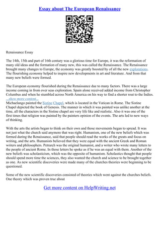 Essay about The European Renaissance
Renaissance Essay
The 14th, 15th and part of 16th century was a glorious time for Europe, it was the reformation of
many old ideas and the formation of many new, this was called the Renaissance. The Renaissance
brought many changes to Europe, the economy was greatly boosted by of all the new explorations.
The flourishing economy helped to inspire new developments in art and literature. And from that
many new beliefs were formed.
The European economy flourished during the Renaissance due to many factors. There was a large
income coming in from over seas exploration. Spain alone received added income from Christopher
Columbus and when he stumbled across North America on his way to find a shorter rout to the Indies.
...show more content...
Michaelango painted the Sistine Chapel, which is located in the Vatican in Rome. The Sistine
Chapel depicted the book of Genesis. The manner in which it was painted was unlike another at the
time, all the characters in the Sistine chapel are very life like and realistic. Also it was one of the
first times that religion was painted by the painters opinion of the events. The arts led to new ways
of thinking.
With the arts the artists began to think on their own and those movements began to spread. It was
not just what the church said anymore that was right. Humanism, one of the new beliefs which was
formed during the Renaissance, said that people should read the works of the greats and focus on
writing, and the arts. Humanists believed that they were equal with the ancient Greek and Roman
writers and philosophers. Petrarch was the original humanist, and a writer who wrote many letters to
the people of ancient Rome. In those letters he spoke as if he was an equal with them. Another of the
new beliefs was scholasticism, which was the opposite of humanism. Scholastics thought that people
should spend more time the sciences, they also wanted the church and science to be brought together
as one. As new scientific discoveries were made many of the churches theories were beginning to be
questioned.
Some of the new scientific discoveries consisted of theories which went against the churches beliefs.
One theory which was proven true about
Get more content on HelpWriting.net
 