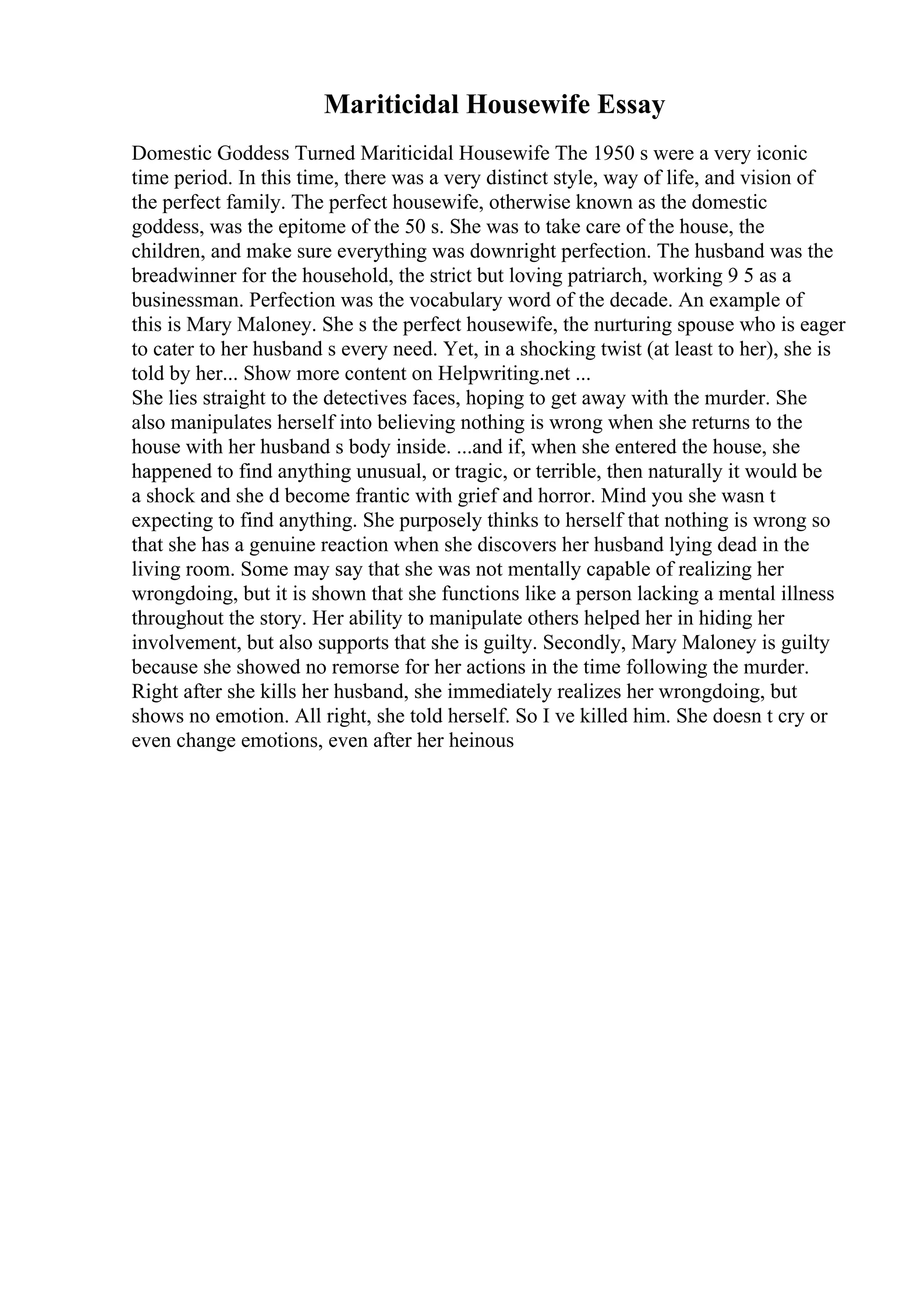 Mariticidal Housewife Essay
Domestic Goddess Turned Mariticidal Housewife The 1950 s were a very iconic
time period. In this time, there was a very distinct style, way of life, and vision of
the perfect family. The perfect housewife, otherwise known as the domestic
goddess, was the epitome of the 50 s. She was to take care of the house, the
children, and make sure everything was downright perfection. The husband was the
breadwinner for the household, the strict but loving patriarch, working 9 5 as a
businessman. Perfection was the vocabulary word of the decade. An example of
this is Mary Maloney. She s the perfect housewife, the nurturing spouse who is eager
to cater to her husband s every need. Yet, in a shocking twist (at least to her), she is
told by her... Show more content on Helpwriting.net ...
She lies straight to the detectives faces, hoping to get away with the murder. She
also manipulates herself into believing nothing is wrong when she returns to the
house with her husband s body inside. ...and if, when she entered the house, she
happened to find anything unusual, or tragic, or terrible, then naturally it would be
a shock and she d become frantic with grief and horror. Mind you she wasn t
expecting to find anything. She purposely thinks to herself that nothing is wrong so
that she has a genuine reaction when she discovers her husband lying dead in the
living room. Some may say that she was not mentally capable of realizing her
wrongdoing, but it is shown that she functions like a person lacking a mental illness
throughout the story. Her ability to manipulate others helped her in hiding her
involvement, but also supports that she is guilty. Secondly, Mary Maloney is guilty
because she showed no remorse for her actions in the time following the murder.
Right after she kills her husband, she immediately realizes her wrongdoing, but
shows no emotion. All right, she told herself. So I ve killed him. She doesn t cry or
even change emotions, even after her heinous
 