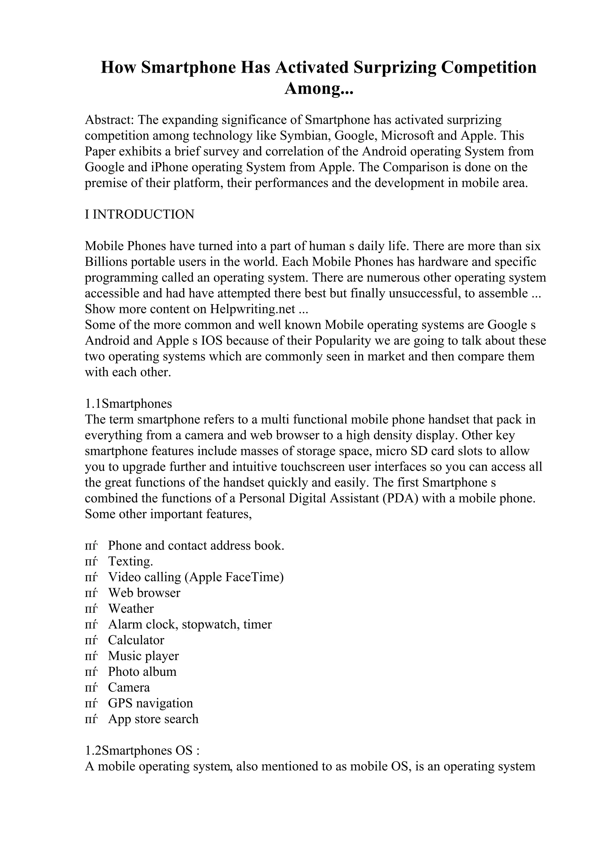 How Smartphone Has Activated Surprizing Competition
Among...
Abstract: The expanding significance of Smartphone has activated surprizing
competition among technology like Symbian, Google, Microsoft and Apple. This
Paper exhibits a brief survey and correlation of the Android operating System from
Google and iPhone operating System from Apple. The Comparison is done on the
premise of their platform, their performances and the development in mobile area.
I INTRODUCTION
Mobile Phones have turned into a part of human s daily life. There are more than six
Billions portable users in the world. Each Mobile Phones has hardware and specific
programming called an operating system. There are numerous other operating system
accessible and had have attempted there best but finally unsuccessful, to assemble ...
Show more content on Helpwriting.net ...
Some of the more common and well known Mobile operating systems are Google s
Android and Apple s IOS because of their Popularity we are going to talk about these
two operating systems which are commonly seen in market and then compare them
with each other.
1.1Smartphones
The term smartphone refers to a multi functional mobile phone handset that pack in
everything from a camera and web browser to a high density display. Other key
smartphone features include masses of storage space, micro SD card slots to allow
you to upgrade further and intuitive touchscreen user interfaces so you can access all
the great functions of the handset quickly and easily. The first Smartphone s
combined the functions of a Personal Digital Assistant (PDA) with a mobile phone.
Some other important features,
пѓ Phone and contact address book.
пѓ Texting.
пѓ Video calling (Apple FaceTime)
пѓ Web browser
пѓ Weather
пѓ Alarm clock, stopwatch, timer
пѓ Calculator
пѓ Music player
пѓ Photo album
пѓ Camera
пѓ GPS navigation
пѓ App store search
1.2Smartphones OS :
A mobile operating system, also mentioned to as mobile OS, is an operating system
 