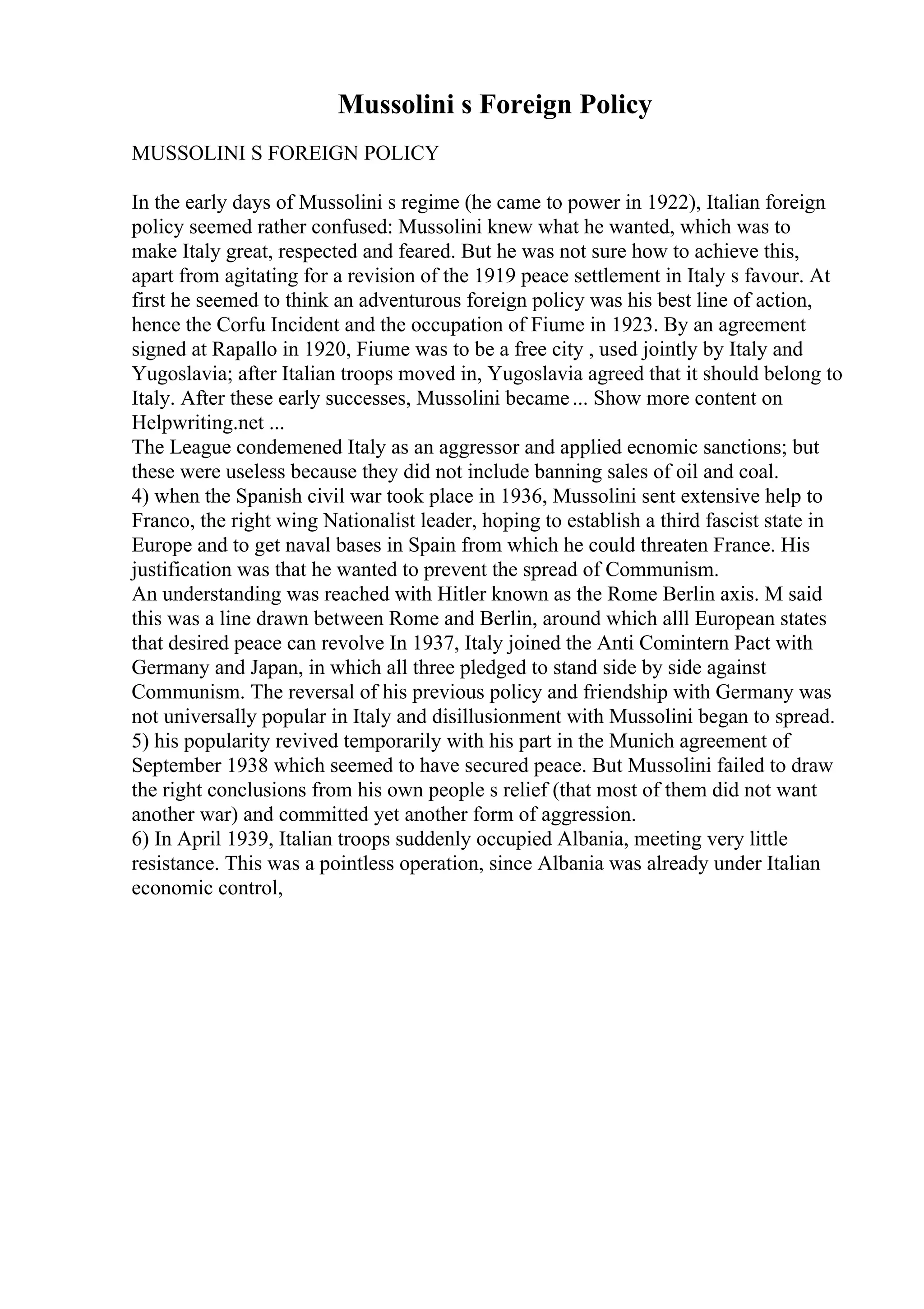Mussolini s Foreign Policy
MUSSOLINI S FOREIGN POLICY
In the early days of Mussolini s regime (he came to power in 1922), Italian foreign
policy seemed rather confused: Mussolini knew what he wanted, which was to
make Italy great, respected and feared. But he was not sure how to achieve this,
apart from agitating for a revision of the 1919 peace settlement in Italy s favour. At
first he seemed to think an adventurous foreign policy was his best line of action,
hence the Corfu Incident and the occupation of Fiume in 1923. By an agreement
signed at Rapallo in 1920, Fiume was to be a free city , used jointly by Italy and
Yugoslavia; after Italian troops moved in, Yugoslavia agreed that it should belong to
Italy. After these early successes, Mussolini became... Show more content on
Helpwriting.net ...
The League condemened Italy as an aggressor and applied ecnomic sanctions; but
these were useless because they did not include banning sales of oil and coal.
4) when the Spanish civil war took place in 1936, Mussolini sent extensive help to
Franco, the right wing Nationalist leader, hoping to establish a third fascist state in
Europe and to get naval bases in Spain from which he could threaten France. His
justification was that he wanted to prevent the spread of Communism.
An understanding was reached with Hitler known as the Rome Berlin axis. M said
this was a line drawn between Rome and Berlin, around which alll European states
that desired peace can revolve In 1937, Italy joined the Anti Comintern Pact with
Germany and Japan, in which all three pledged to stand side by side against
Communism. The reversal of his previous policy and friendship with Germany was
not universally popular in Italy and disillusionment with Mussolini began to spread.
5) his popularity revived temporarily with his part in the Munich agreement of
September 1938 which seemed to have secured peace. But Mussolini failed to draw
the right conclusions from his own people s relief (that most of them did not want
another war) and committed yet another form of aggression.
6) In April 1939, Italian troops suddenly occupied Albania, meeting very little
resistance. This was a pointless operation, since Albania was already under Italian
economic control,
 
