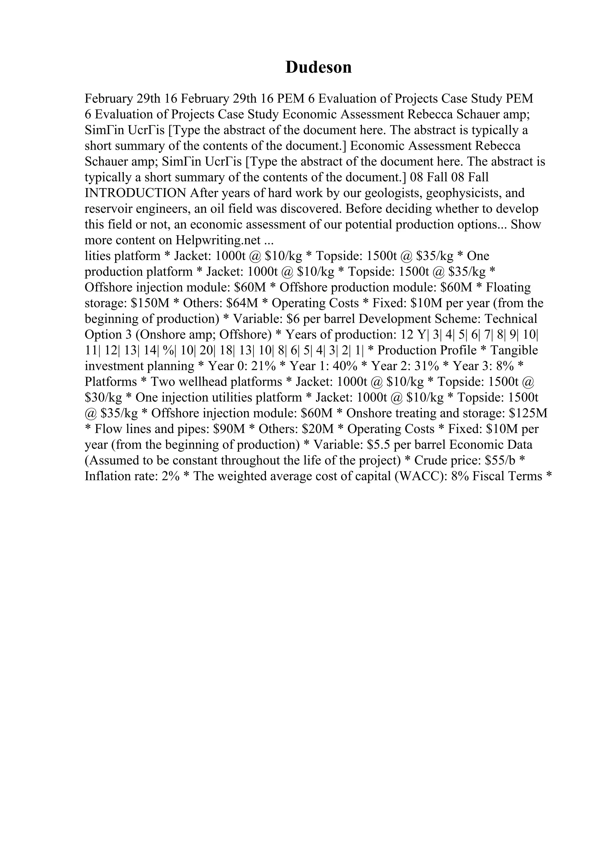 Dudeson
February 29th 16 February 29th 16 PEM 6 Evaluation of Projects Case Study PEM
6 Evaluation of Projects Case Study Economic Assessment Rebecca Schauer amp;
SimГіn UcrГіs [Type the abstract of the document here. The abstract is typically a
short summary of the contents of the document.] Economic Assessment Rebecca
Schauer amp; SimГіn UcrГіs [Type the abstract of the document here. The abstract is
typically a short summary of the contents of the document.] 08 Fall 08 Fall
INTRODUCTION After years of hard work by our geologists, geophysicists, and
reservoir engineers, an oil field was discovered. Before deciding whether to develop
this field or not, an economic assessment of our potential production options... Show
more content on Helpwriting.net ...
lities platform * Jacket: 1000t @ $10/kg * Topside: 1500t @ $35/kg * One
production platform * Jacket: 1000t @ $10/kg * Topside: 1500t @ $35/kg *
Offshore injection module: $60M * Offshore production module: $60M * Floating
storage: $150M * Others: $64M * Operating Costs * Fixed: $10M per year (from the
beginning of production) * Variable: $6 per barrel Development Scheme: Technical
Option 3 (Onshore amp; Offshore) * Years of production: 12 Y| 3| 4| 5| 6| 7| 8| 9| 10|
11| 12| 13| 14| %| 10| 20| 18| 13| 10| 8| 6| 5| 4| 3| 2| 1| * Production Profile * Tangible
investment planning * Year 0: 21% * Year 1: 40% * Year 2: 31% * Year 3: 8% *
Platforms * Two wellhead platforms * Jacket: 1000t @ $10/kg * Topside: 1500t @
$30/kg * One injection utilities platform * Jacket: 1000t @ $10/kg * Topside: 1500t
@ $35/kg * Offshore injection module: $60M * Onshore treating and storage: $125M
* Flow lines and pipes: $90M * Others: $20M * Operating Costs * Fixed: $10M per
year (from the beginning of production) * Variable: $5.5 per barrel Economic Data
(Assumed to be constant throughout the life of the project) * Crude price: $55/b *
Inflation rate: 2% * The weighted average cost of capital (WACC): 8% Fiscal Terms *
 