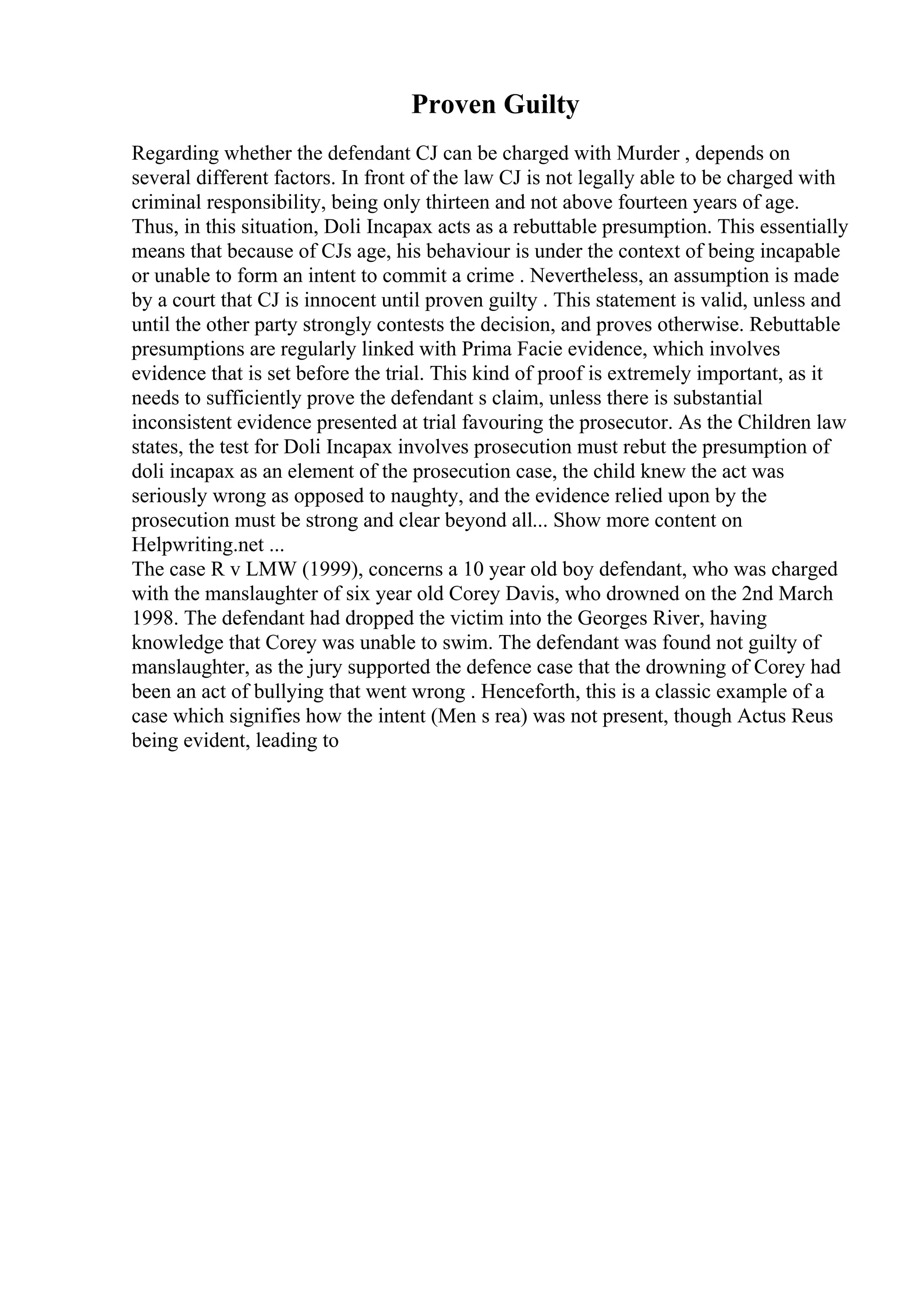 Proven Guilty
Regarding whether the defendant CJ can be charged with Murder , depends on
several different factors. In front of the law CJ is not legally able to be charged with
criminal responsibility, being only thirteen and not above fourteen years of age.
Thus, in this situation, Doli Incapax acts as a rebuttable presumption. This essentially
means that because of CJs age, his behaviour is under the context of being incapable
or unable to form an intent to commit a crime . Nevertheless, an assumption is made
by a court that CJ is innocent until proven guilty . This statement is valid, unless and
until the other party strongly contests the decision, and proves otherwise. Rebuttable
presumptions are regularly linked with Prima Facie evidence, which involves
evidence that is set before the trial. This kind of proof is extremely important, as it
needs to sufficiently prove the defendant s claim, unless there is substantial
inconsistent evidence presented at trial favouring the prosecutor. As the Children law
states, the test for Doli Incapax involves prosecution must rebut the presumption of
doli incapax as an element of the prosecution case, the child knew the act was
seriously wrong as opposed to naughty, and the evidence relied upon by the
prosecution must be strong and clear beyond all... Show more content on
Helpwriting.net ...
The case R v LMW (1999), concerns a 10 year old boy defendant, who was charged
with the manslaughter of six year old Corey Davis, who drowned on the 2nd March
1998. The defendant had dropped the victim into the Georges River, having
knowledge that Corey was unable to swim. The defendant was found not guilty of
manslaughter, as the jury supported the defence case that the drowning of Corey had
been an act of bullying that went wrong . Henceforth, this is a classic example of a
case which signifies how the intent (Men s rea) was not present, though Actus Reus
being evident, leading to
 
