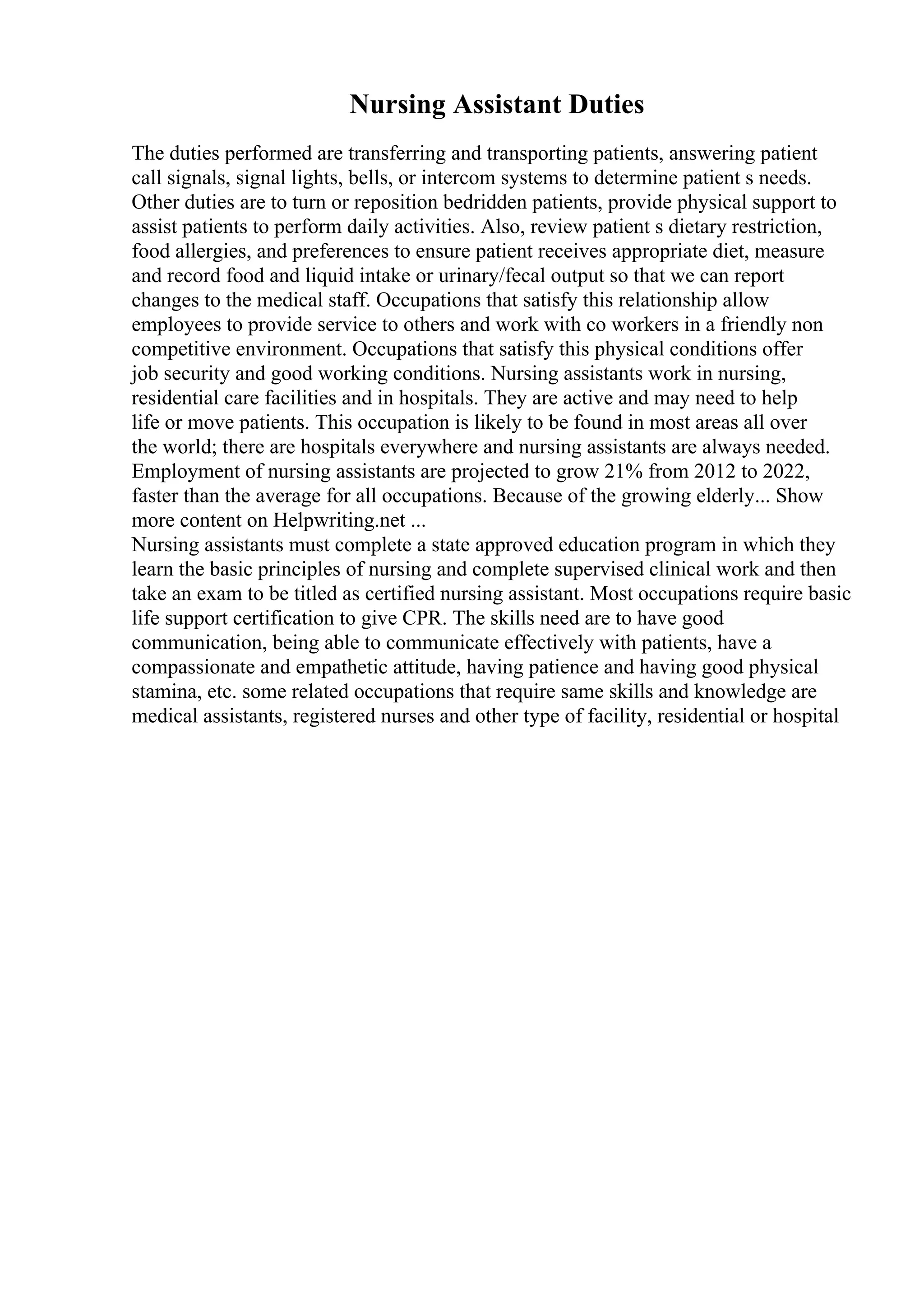 Nursing Assistant Duties
The duties performed are transferring and transporting patients, answering patient
call signals, signal lights, bells, or intercom systems to determine patient s needs.
Other duties are to turn or reposition bedridden patients, provide physical support to
assist patients to perform daily activities. Also, review patient s dietary restriction,
food allergies, and preferences to ensure patient receives appropriate diet, measure
and record food and liquid intake or urinary/fecal output so that we can report
changes to the medical staff. Occupations that satisfy this relationship allow
employees to provide service to others and work with co workers in a friendly non
competitive environment. Occupations that satisfy this physical conditions offer
job security and good working conditions. Nursing assistants work in nursing,
residential care facilities and in hospitals. They are active and may need to help
life or move patients. This occupation is likely to be found in most areas all over
the world; there are hospitals everywhere and nursing assistants are always needed.
Employment of nursing assistants are projected to grow 21% from 2012 to 2022,
faster than the average for all occupations. Because of the growing elderly... Show
more content on Helpwriting.net ...
Nursing assistants must complete a state approved education program in which they
learn the basic principles of nursing and complete supervised clinical work and then
take an exam to be titled as certified nursing assistant. Most occupations require basic
life support certification to give CPR. The skills need are to have good
communication, being able to communicate effectively with patients, have a
compassionate and empathetic attitude, having patience and having good physical
stamina, etc. some related occupations that require same skills and knowledge are
medical assistants, registered nurses and other type of facility, residential or hospital
 