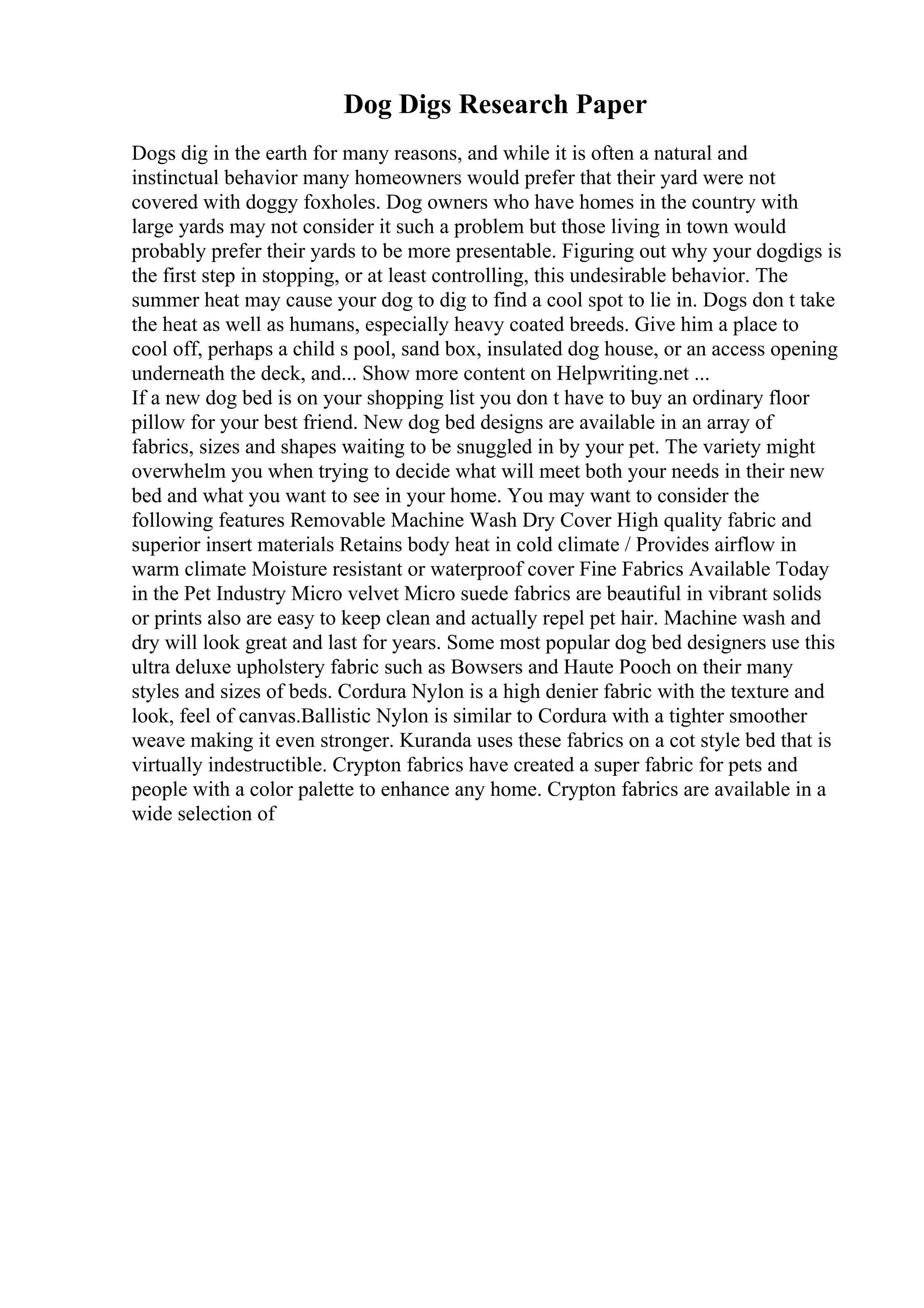 Dog Digs Research Paper
Dogs dig in the earth for many reasons, and while it is often a natural and
instinctual behavior many homeowners would prefer that their yard were not
covered with doggy foxholes. Dog owners who have homes in the country with
large yards may not consider it such a problem but those living in town would
probably prefer their yards to be more presentable. Figuring out why your dogdigs is
the first step in stopping, or at least controlling, this undesirable behavior. The
summer heat may cause your dog to dig to find a cool spot to lie in. Dogs don t take
the heat as well as humans, especially heavy coated breeds. Give him a place to
cool off, perhaps a child s pool, sand box, insulated dog house, or an access opening
underneath the deck, and... Show more content on Helpwriting.net ...
If a new dog bed is on your shopping list you don t have to buy an ordinary floor
pillow for your best friend. New dog bed designs are available in an array of
fabrics, sizes and shapes waiting to be snuggled in by your pet. The variety might
overwhelm you when trying to decide what will meet both your needs in their new
bed and what you want to see in your home. You may want to consider the
following features Removable Machine Wash Dry Cover High quality fabric and
superior insert materials Retains body heat in cold climate / Provides airflow in
warm climate Moisture resistant or waterproof cover Fine Fabrics Available Today
in the Pet Industry Micro velvet Micro suede fabrics are beautiful in vibrant solids
or prints also are easy to keep clean and actually repel pet hair. Machine wash and
dry will look great and last for years. Some most popular dog bed designers use this
ultra deluxe upholstery fabric such as Bowsers and Haute Pooch on their many
styles and sizes of beds. Cordura Nylon is a high denier fabric with the texture and
look, feel of canvas.Ballistic Nylon is similar to Cordura with a tighter smoother
weave making it even stronger. Kuranda uses these fabrics on a cot style bed that is
virtually indestructible. Crypton fabrics have created a super fabric for pets and
people with a color palette to enhance any home. Crypton fabrics are available in a
wide selection of
 