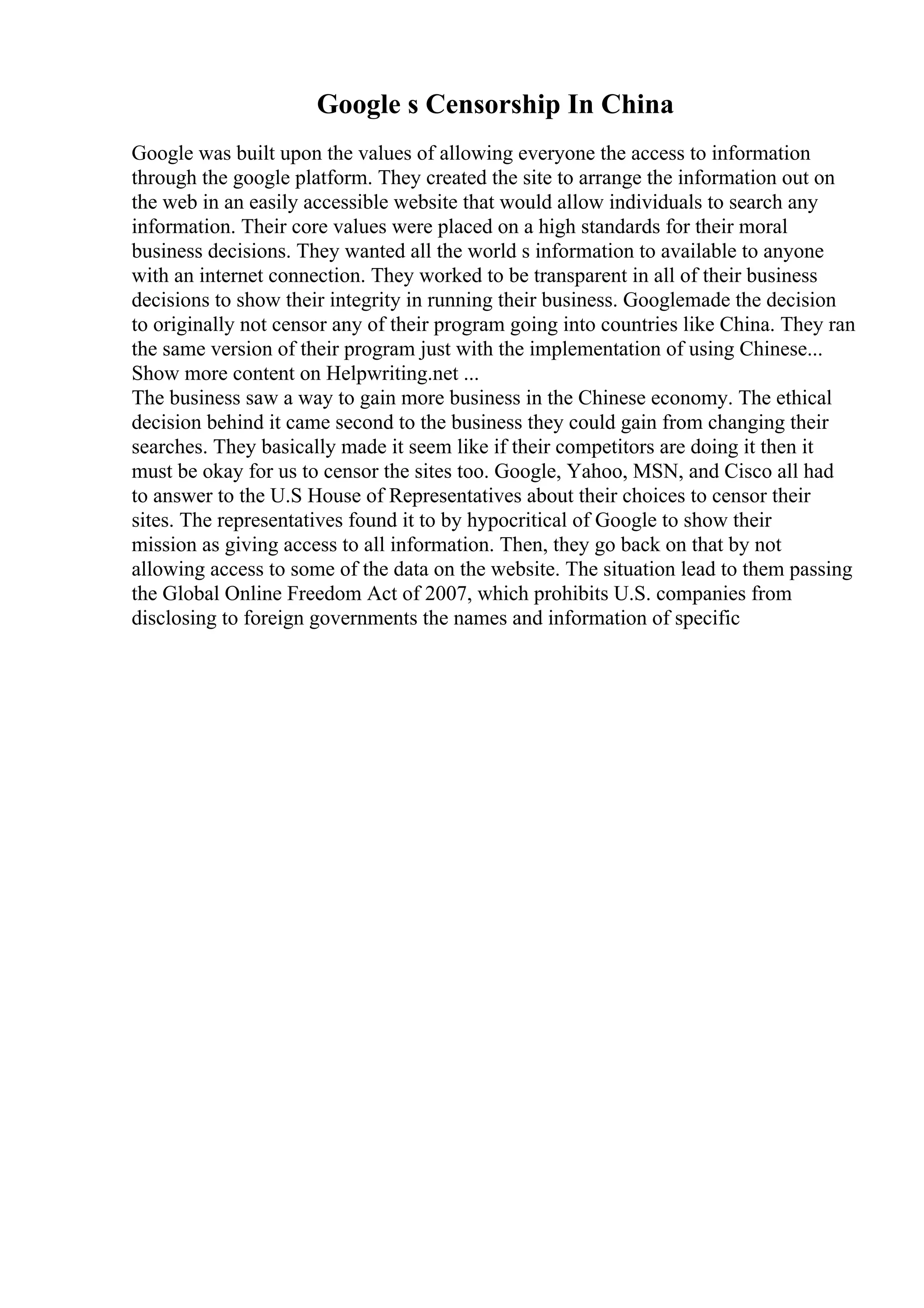 Google s Censorship In China
Google was built upon the values of allowing everyone the access to information
through the google platform. They created the site to arrange the information out on
the web in an easily accessible website that would allow individuals to search any
information. Their core values were placed on a high standards for their moral
business decisions. They wanted all the world s information to available to anyone
with an internet connection. They worked to be transparent in all of their business
decisions to show their integrity in running their business. Googlemade the decision
to originally not censor any of their program going into countries like China. They ran
the same version of their program just with the implementation of using Chinese...
Show more content on Helpwriting.net ...
The business saw a way to gain more business in the Chinese economy. The ethical
decision behind it came second to the business they could gain from changing their
searches. They basically made it seem like if their competitors are doing it then it
must be okay for us to censor the sites too. Google, Yahoo, MSN, and Cisco all had
to answer to the U.S House of Representatives about their choices to censor their
sites. The representatives found it to by hypocritical of Google to show their
mission as giving access to all information. Then, they go back on that by not
allowing access to some of the data on the website. The situation lead to them passing
the Global Online Freedom Act of 2007, which prohibits U.S. companies from
disclosing to foreign governments the names and information of specific
 