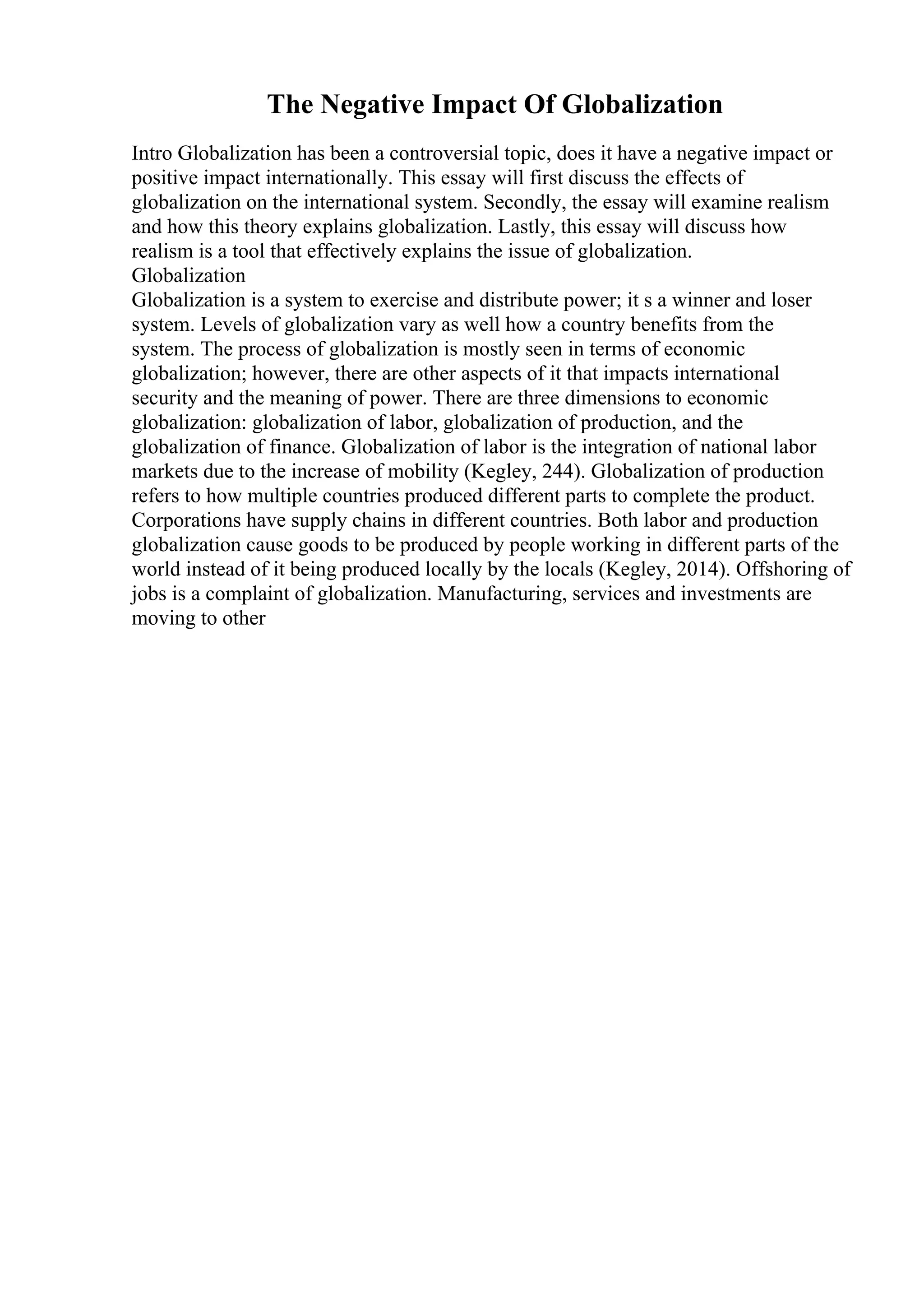 The Negative Impact Of Globalization
Intro Globalization has been a controversial topic, does it have a negative impact or
positive impact internationally. This essay will first discuss the effects of
globalization on the international system. Secondly, the essay will examine realism
and how this theory explains globalization. Lastly, this essay will discuss how
realism is a tool that effectively explains the issue of globalization.
Globalization
Globalization is a system to exercise and distribute power; it s a winner and loser
system. Levels of globalization vary as well how a country benefits from the
system. The process of globalization is mostly seen in terms of economic
globalization; however, there are other aspects of it that impacts international
security and the meaning of power. There are three dimensions to economic
globalization: globalization of labor, globalization of production, and the
globalization of finance. Globalization of labor is the integration of national labor
markets due to the increase of mobility (Kegley, 244). Globalization of production
refers to how multiple countries produced different parts to complete the product.
Corporations have supply chains in different countries. Both labor and production
globalization cause goods to be produced by people working in different parts of the
world instead of it being produced locally by the locals (Kegley, 2014). Offshoring of
jobs is a complaint of globalization. Manufacturing, services and investments are
moving to other
 