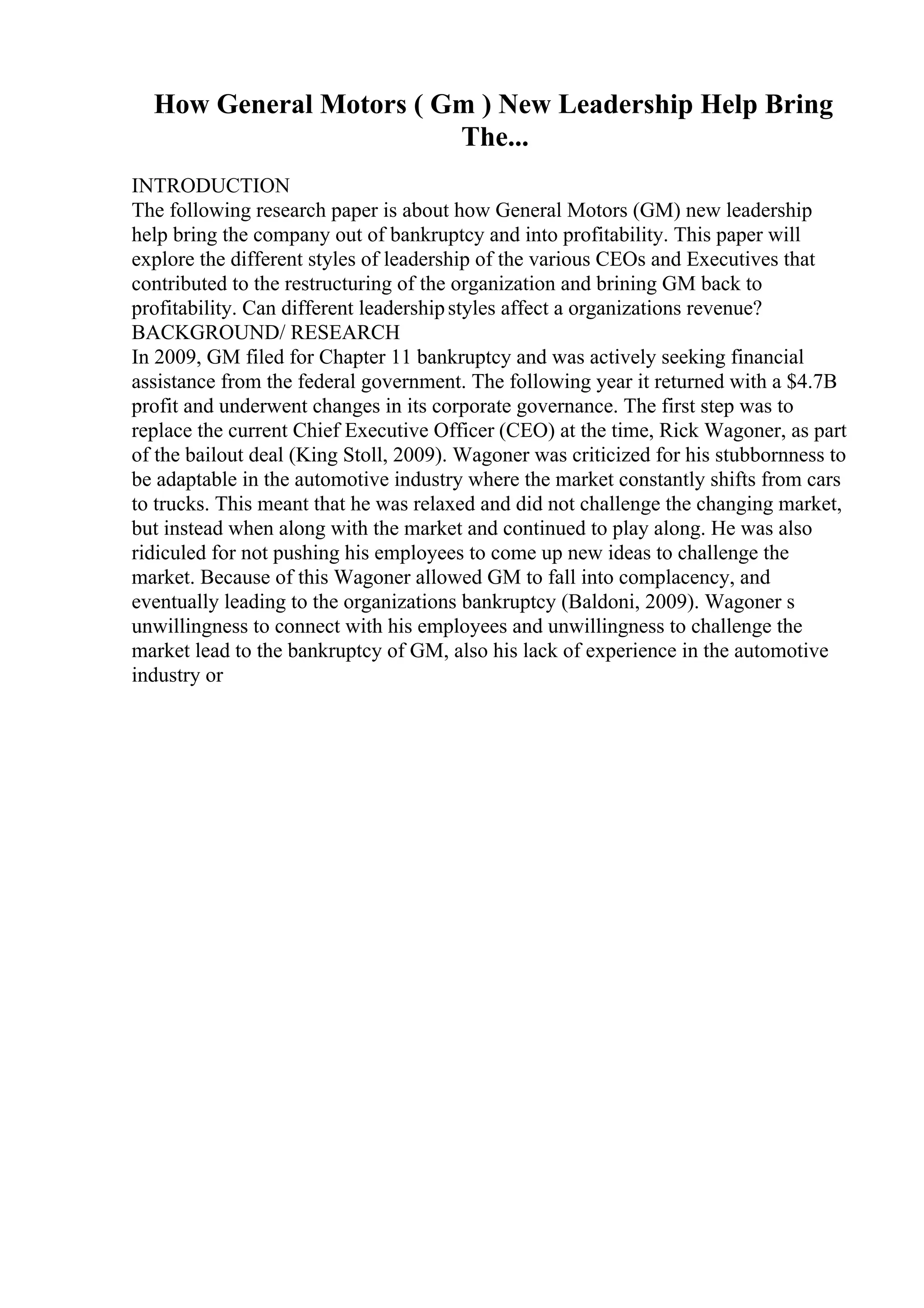 How General Motors ( Gm ) New Leadership Help Bring
The...
INTRODUCTION
The following research paper is about how General Motors (GM) new leadership
help bring the company out of bankruptcy and into profitability. This paper will
explore the different styles of leadership of the various CEOs and Executives that
contributed to the restructuring of the organization and brining GM back to
profitability. Can different leadershipstyles affect a organizations revenue?
BACKGROUND/ RESEARCH
In 2009, GM filed for Chapter 11 bankruptcy and was actively seeking financial
assistance from the federal government. The following year it returned with a $4.7B
profit and underwent changes in its corporate governance. The first step was to
replace the current Chief Executive Officer (CEO) at the time, Rick Wagoner, as part
of the bailout deal (King Stoll, 2009). Wagoner was criticized for his stubbornness to
be adaptable in the automotive industry where the market constantly shifts from cars
to trucks. This meant that he was relaxed and did not challenge the changing market,
but instead when along with the market and continued to play along. He was also
ridiculed for not pushing his employees to come up new ideas to challenge the
market. Because of this Wagoner allowed GM to fall into complacency, and
eventually leading to the organizations bankruptcy (Baldoni, 2009). Wagoner s
unwillingness to connect with his employees and unwillingness to challenge the
market lead to the bankruptcy of GM, also his lack of experience in the automotive
industry or
 