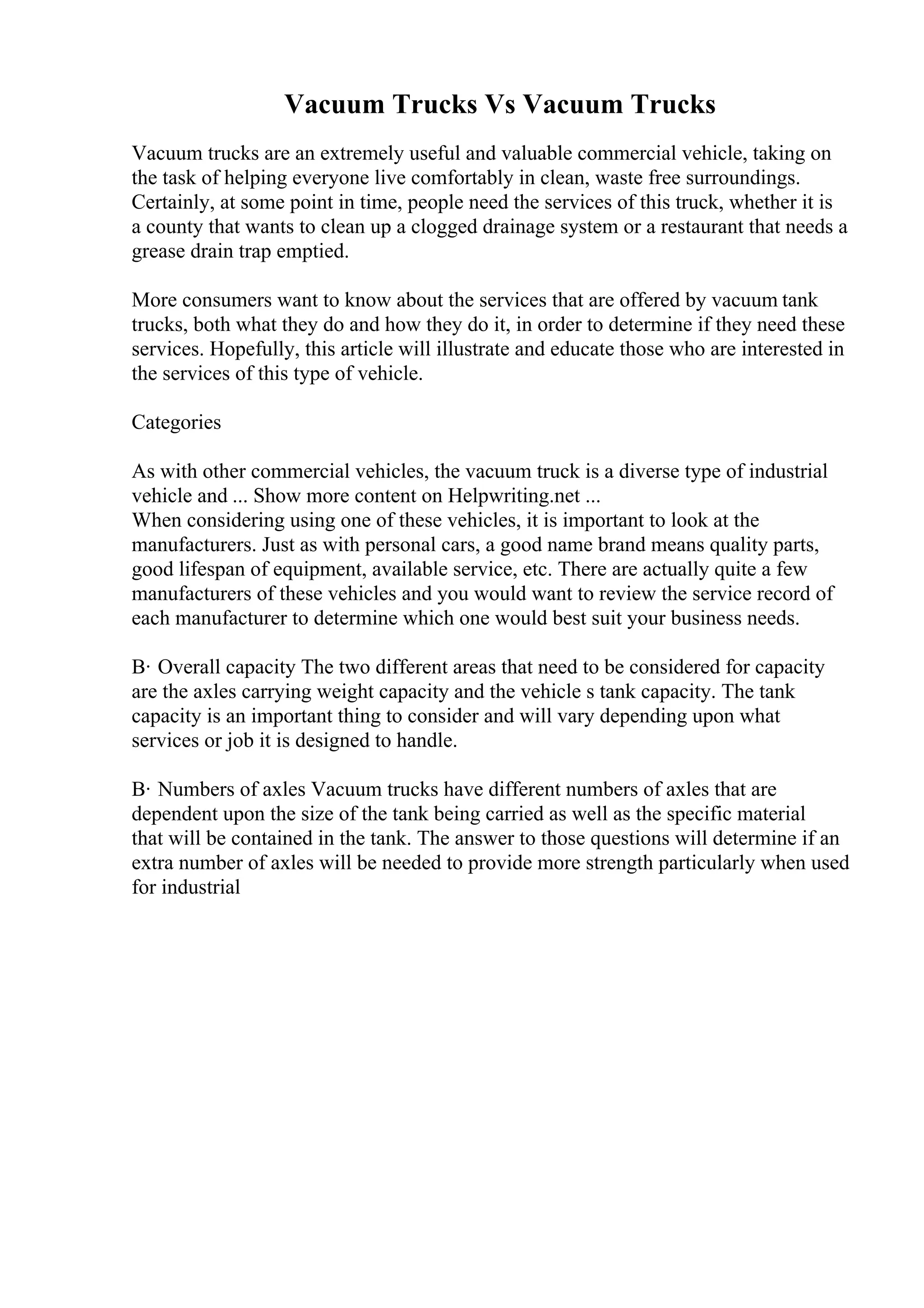 Vacuum Trucks Vs Vacuum Trucks
Vacuum trucks are an extremely useful and valuable commercial vehicle, taking on
the task of helping everyone live comfortably in clean, waste free surroundings.
Certainly, at some point in time, people need the services of this truck, whether it is
a county that wants to clean up a clogged drainage system or a restaurant that needs a
grease drain trap emptied.
More consumers want to know about the services that are offered by vacuum tank
trucks, both what they do and how they do it, in order to determine if they need these
services. Hopefully, this article will illustrate and educate those who are interested in
the services of this type of vehicle.
Categories
As with other commercial vehicles, the vacuum truck is a diverse type of industrial
vehicle and ... Show more content on Helpwriting.net ...
When considering using one of these vehicles, it is important to look at the
manufacturers. Just as with personal cars, a good name brand means quality parts,
good lifespan of equipment, available service, etc. There are actually quite a few
manufacturers of these vehicles and you would want to review the service record of
each manufacturer to determine which one would best suit your business needs.
В· Overall capacity The two different areas that need to be considered for capacity
are the axles carrying weight capacity and the vehicle s tank capacity. The tank
capacity is an important thing to consider and will vary depending upon what
services or job it is designed to handle.
В· Numbers of axles Vacuum trucks have different numbers of axles that are
dependent upon the size of the tank being carried as well as the specific material
that will be contained in the tank. The answer to those questions will determine if an
extra number of axles will be needed to provide more strength particularly when used
for industrial
 