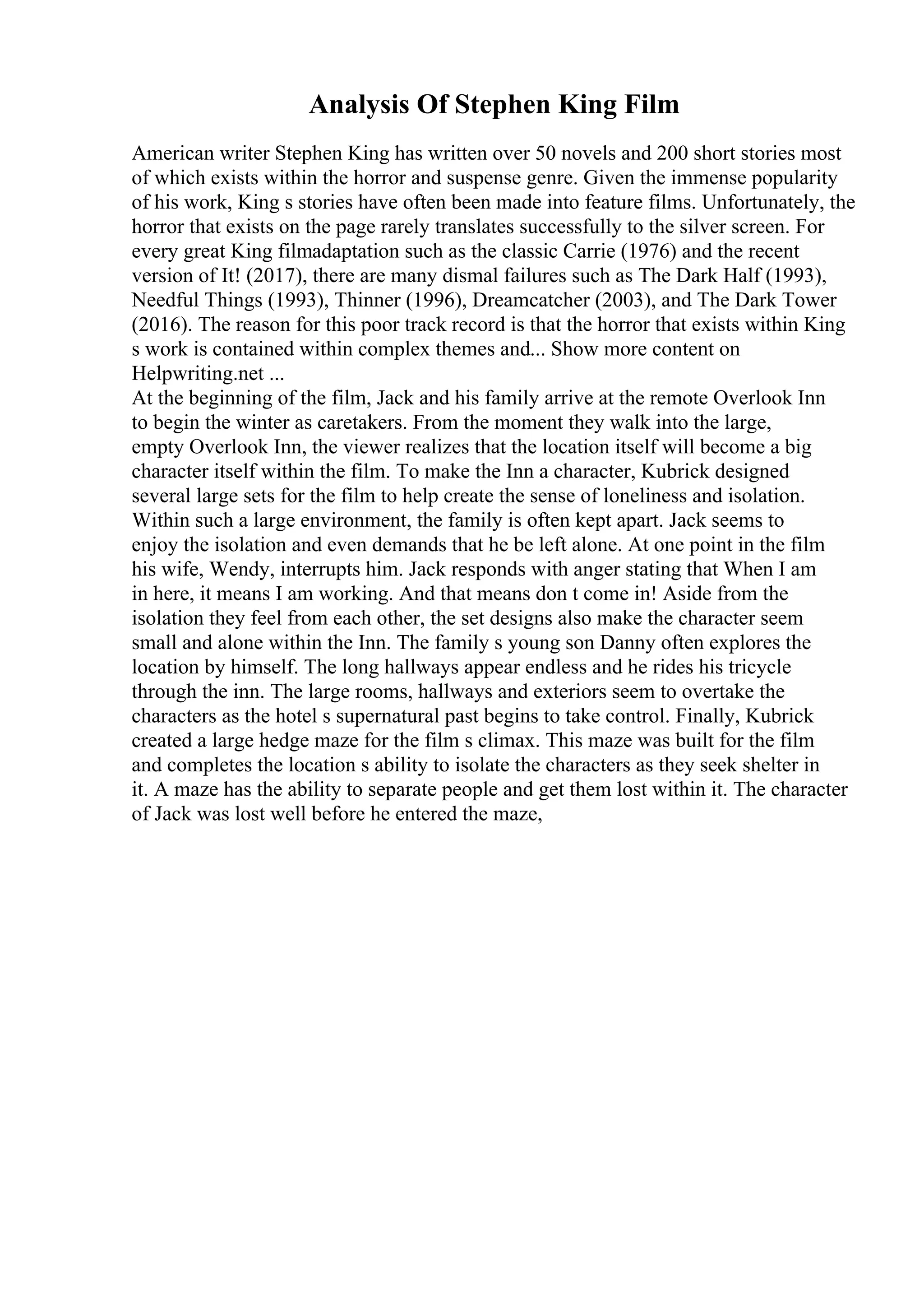 Analysis Of Stephen King Film
American writer Stephen King has written over 50 novels and 200 short stories most
of which exists within the horror and suspense genre. Given the immense popularity
of his work, King s stories have often been made into feature films. Unfortunately, the
horror that exists on the page rarely translates successfully to the silver screen. For
every great King filmadaptation such as the classic Carrie (1976) and the recent
version of It! (2017), there are many dismal failures such as The Dark Half (1993),
Needful Things (1993), Thinner (1996), Dreamcatcher (2003), and The Dark Tower
(2016). The reason for this poor track record is that the horror that exists within King
s work is contained within complex themes and... Show more content on
Helpwriting.net ...
At the beginning of the film, Jack and his family arrive at the remote Overlook Inn
to begin the winter as caretakers. From the moment they walk into the large,
empty Overlook Inn, the viewer realizes that the location itself will become a big
character itself within the film. To make the Inn a character, Kubrick designed
several large sets for the film to help create the sense of loneliness and isolation.
Within such a large environment, the family is often kept apart. Jack seems to
enjoy the isolation and even demands that he be left alone. At one point in the film
his wife, Wendy, interrupts him. Jack responds with anger stating that When I am
in here, it means I am working. And that means don t come in! Aside from the
isolation they feel from each other, the set designs also make the character seem
small and alone within the Inn. The family s young son Danny often explores the
location by himself. The long hallways appear endless and he rides his tricycle
through the inn. The large rooms, hallways and exteriors seem to overtake the
characters as the hotel s supernatural past begins to take control. Finally, Kubrick
created a large hedge maze for the film s climax. This maze was built for the film
and completes the location s ability to isolate the characters as they seek shelter in
it. A maze has the ability to separate people and get them lost within it. The character
of Jack was lost well before he entered the maze,
 