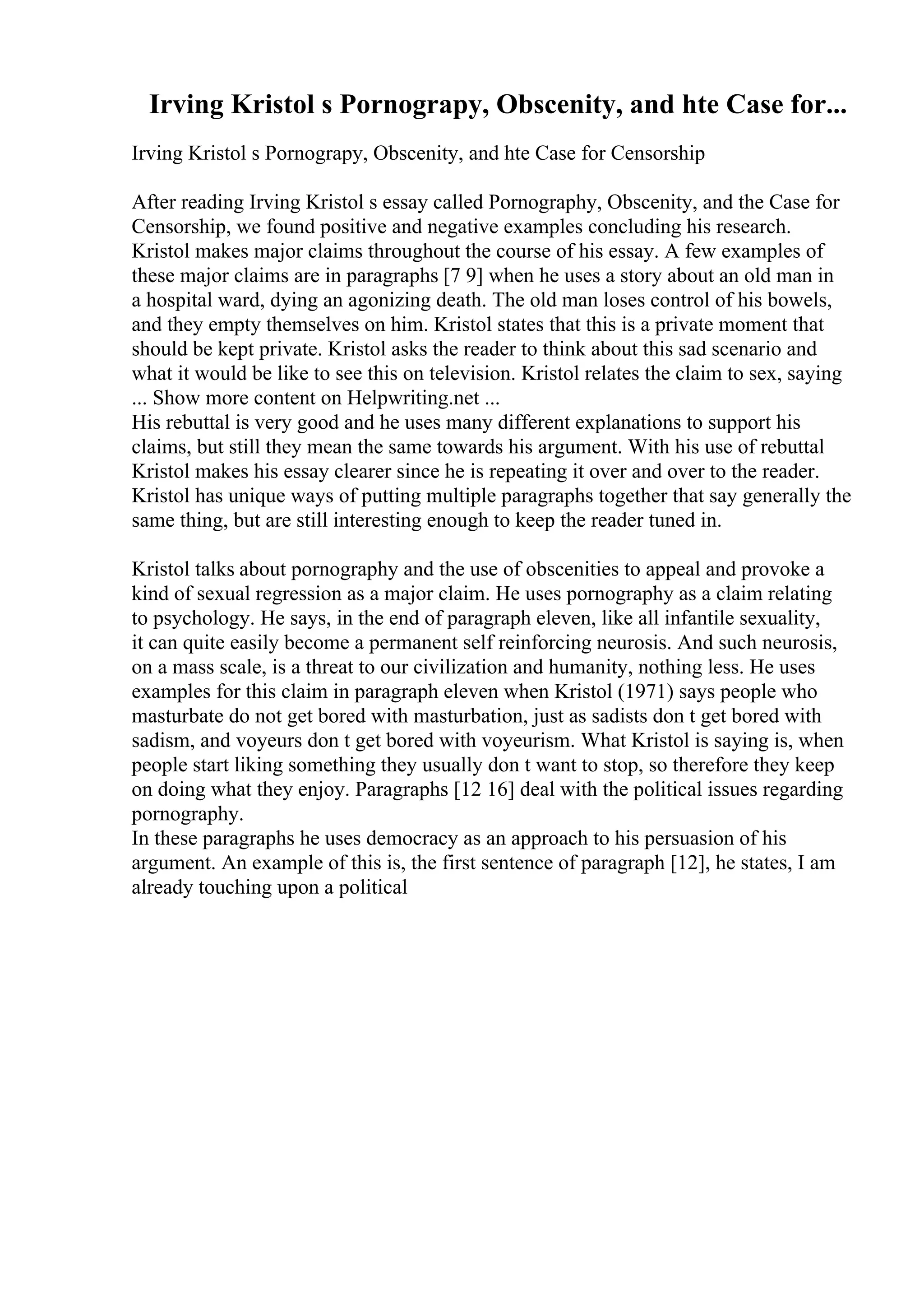Irving Kristol s Pornograpy, Obscenity, and hte Case for...
Irving Kristol s Pornograpy, Obscenity, and hte Case for Censorship
After reading Irving Kristol s essay called Pornography, Obscenity, and the Case for
Censorship, we found positive and negative examples concluding his research.
Kristol makes major claims throughout the course of his essay. A few examples of
these major claims are in paragraphs [7 9] when he uses a story about an old man in
a hospital ward, dying an agonizing death. The old man loses control of his bowels,
and they empty themselves on him. Kristol states that this is a private moment that
should be kept private. Kristol asks the reader to think about this sad scenario and
what it would be like to see this on television. Kristol relates the claim to sex, saying
... Show more content on Helpwriting.net ...
His rebuttal is very good and he uses many different explanations to support his
claims, but still they mean the same towards his argument. With his use of rebuttal
Kristol makes his essay clearer since he is repeating it over and over to the reader.
Kristol has unique ways of putting multiple paragraphs together that say generally the
same thing, but are still interesting enough to keep the reader tuned in.
Kristol talks about pornography and the use of obscenities to appeal and provoke a
kind of sexual regression as a major claim. He uses pornography as a claim relating
to psychology. He says, in the end of paragraph eleven, like all infantile sexuality,
it can quite easily become a permanent self reinforcing neurosis. And such neurosis,
on a mass scale, is a threat to our civilization and humanity, nothing less. He uses
examples for this claim in paragraph eleven when Kristol (1971) says people who
masturbate do not get bored with masturbation, just as sadists don t get bored with
sadism, and voyeurs don t get bored with voyeurism. What Kristol is saying is, when
people start liking something they usually don t want to stop, so therefore they keep
on doing what they enjoy. Paragraphs [12 16] deal with the political issues regarding
pornography.
In these paragraphs he uses democracy as an approach to his persuasion of his
argument. An example of this is, the first sentence of paragraph [12], he states, I am
already touching upon a political
 