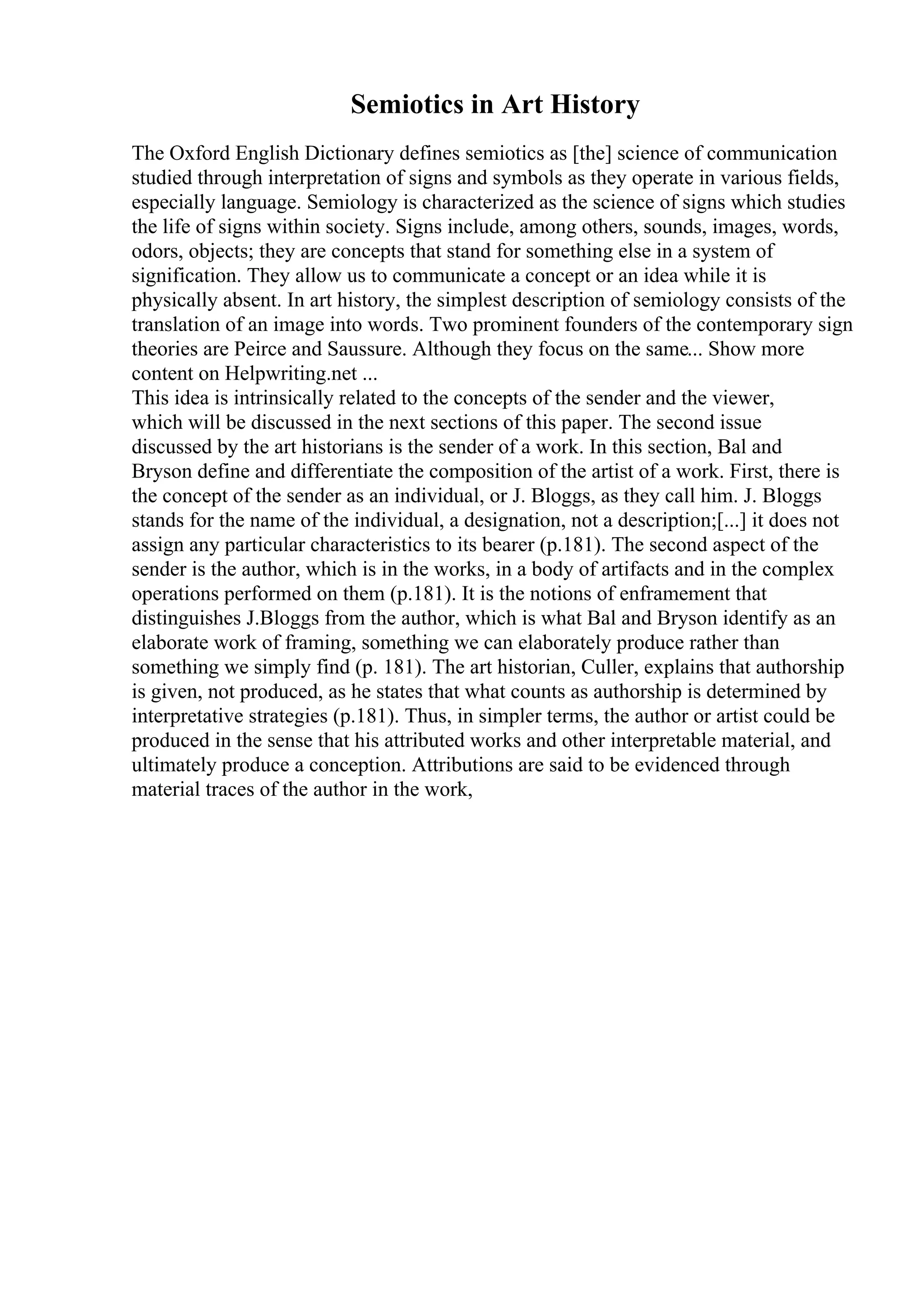 Semiotics in Art History
The Oxford English Dictionary defines semiotics as [the] science of communication
studied through interpretation of signs and symbols as they operate in various fields,
especially language. Semiology is characterized as the science of signs which studies
the life of signs within society. Signs include, among others, sounds, images, words,
odors, objects; they are concepts that stand for something else in a system of
signification. They allow us to communicate a concept or an idea while it is
physically absent. In art history, the simplest description of semiology consists of the
translation of an image into words. Two prominent founders of the contemporary sign
theories are Peirce and Saussure. Although they focus on the same... Show more
content on Helpwriting.net ...
This idea is intrinsically related to the concepts of the sender and the viewer,
which will be discussed in the next sections of this paper. The second issue
discussed by the art historians is the sender of a work. In this section, Bal and
Bryson define and differentiate the composition of the artist of a work. First, there is
the concept of the sender as an individual, or J. Bloggs, as they call him. J. Bloggs
stands for the name of the individual, a designation, not a description;[...] it does not
assign any particular characteristics to its bearer (p.181). The second aspect of the
sender is the author, which is in the works, in a body of artifacts and in the complex
operations performed on them (p.181). It is the notions of enframement that
distinguishes J.Bloggs from the author, which is what Bal and Bryson identify as an
elaborate work of framing, something we can elaborately produce rather than
something we simply find (p. 181). The art historian, Culler, explains that authorship
is given, not produced, as he states that what counts as authorship is determined by
interpretative strategies (p.181). Thus, in simpler terms, the author or artist could be
produced in the sense that his attributed works and other interpretable material, and
ultimately produce a conception. Attributions are said to be evidenced through
material traces of the author in the work,
 