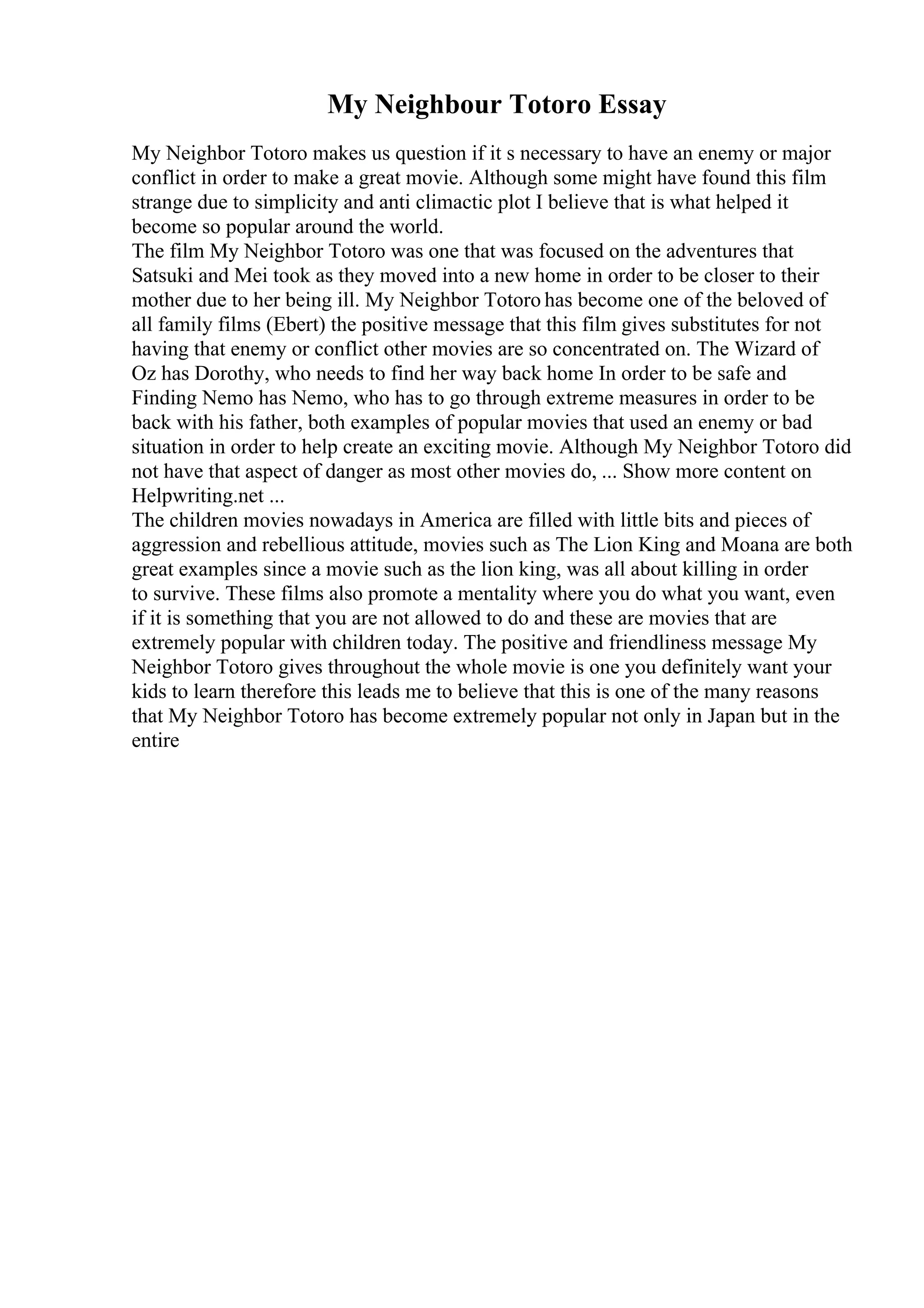 My Neighbour Totoro Essay
My Neighbor Totoro makes us question if it s necessary to have an enemy or major
conflict in order to make a great movie. Although some might have found this film
strange due to simplicity and anti climactic plot I believe that is what helped it
become so popular around the world.
The film My Neighbor Totoro was one that was focused on the adventures that
Satsuki and Mei took as they moved into a new home in order to be closer to their
mother due to her being ill. My Neighbor Totoro has become one of the beloved of
all family films (Ebert) the positive message that this film gives substitutes for not
having that enemy or conflict other movies are so concentrated on. The Wizard of
Oz has Dorothy, who needs to find her way back home In order to be safe and
Finding Nemo has Nemo, who has to go through extreme measures in order to be
back with his father, both examples of popular movies that used an enemy or bad
situation in order to help create an exciting movie. Although My Neighbor Totoro did
not have that aspect of danger as most other movies do, ... Show more content on
Helpwriting.net ...
The children movies nowadays in America are filled with little bits and pieces of
aggression and rebellious attitude, movies such as The Lion King and Moana are both
great examples since a movie such as the lion king, was all about killing in order
to survive. These films also promote a mentality where you do what you want, even
if it is something that you are not allowed to do and these are movies that are
extremely popular with children today. The positive and friendliness message My
Neighbor Totoro gives throughout the whole movie is one you definitely want your
kids to learn therefore this leads me to believe that this is one of the many reasons
that My Neighbor Totoro has become extremely popular not only in Japan but in the
entire
 