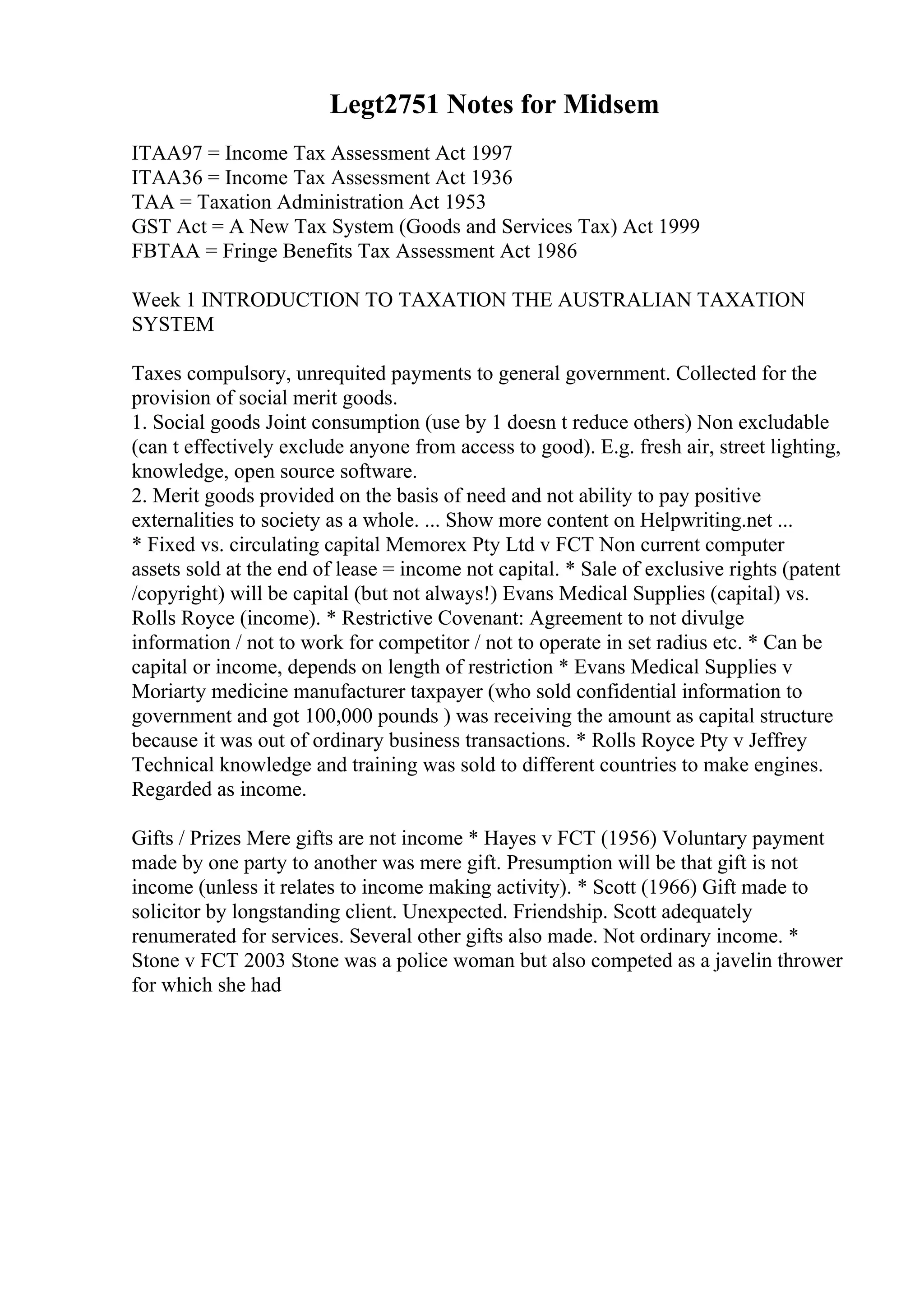 Legt2751 Notes for Midsem
ITAA97 = Income Tax Assessment Act 1997
ITAA36 = Income Tax Assessment Act 1936
TAA = Taxation Administration Act 1953
GST Act = A New Tax System (Goods and Services Tax) Act 1999
FBTAA = Fringe Benefits Tax Assessment Act 1986
Week 1 INTRODUCTION TO TAXATION THE AUSTRALIAN TAXATION
SYSTEM
Taxes compulsory, unrequited payments to general government. Collected for the
provision of social merit goods.
1. Social goods Joint consumption (use by 1 doesn t reduce others) Non excludable
(can t effectively exclude anyone from access to good). E.g. fresh air, street lighting,
knowledge, open source software.
2. Merit goods provided on the basis of need and not ability to pay positive
externalities to society as a whole. ... Show more content on Helpwriting.net ...
* Fixed vs. circulating capital Memorex Pty Ltd v FCT Non current computer
assets sold at the end of lease = income not capital. * Sale of exclusive rights (patent
/copyright) will be capital (but not always!) Evans Medical Supplies (capital) vs.
Rolls Royce (income). * Restrictive Covenant: Agreement to not divulge
information / not to work for competitor / not to operate in set radius etc. * Can be
capital or income, depends on length of restriction * Evans Medical Supplies v
Moriarty medicine manufacturer taxpayer (who sold confidential information to
government and got 100,000 pounds ) was receiving the amount as capital structure
because it was out of ordinary business transactions. * Rolls Royce Pty v Jeffrey
Technical knowledge and training was sold to different countries to make engines.
Regarded as income.
Gifts / Prizes Mere gifts are not income * Hayes v FCT (1956) Voluntary payment
made by one party to another was mere gift. Presumption will be that gift is not
income (unless it relates to income making activity). * Scott (1966) Gift made to
solicitor by longstanding client. Unexpected. Friendship. Scott adequately
renumerated for services. Several other gifts also made. Not ordinary income. *
Stone v FCT 2003 Stone was a police woman but also competed as a javelin thrower
for which she had
 