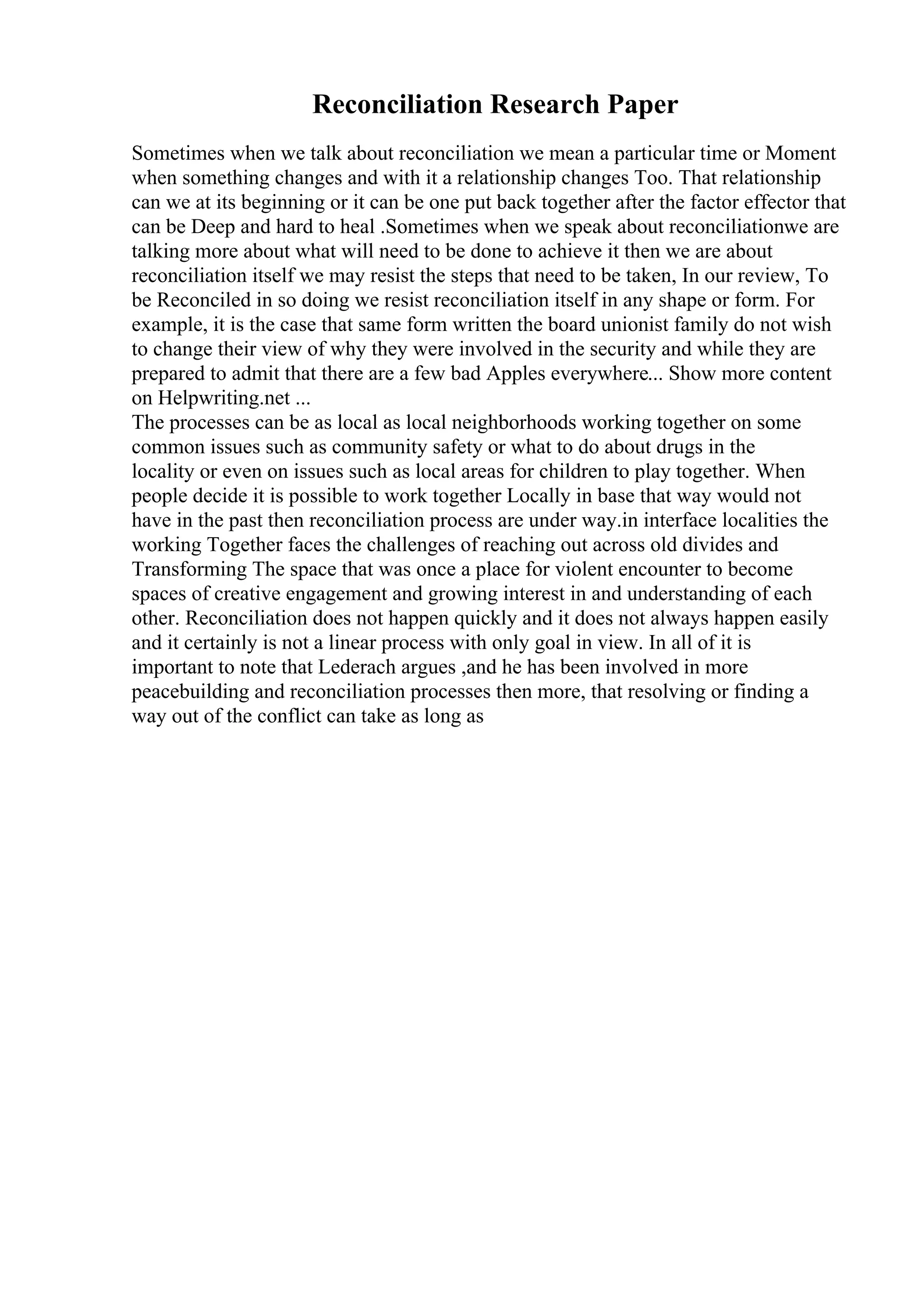 Reconciliation Research Paper
Sometimes when we talk about reconciliation we mean a particular time or Moment
when something changes and with it a relationship changes Too. That relationship
can we at its beginning or it can be one put back together after the factor effector that
can be Deep and hard to heal .Sometimes when we speak about reconciliationwe are
talking more about what will need to be done to achieve it then we are about
reconciliation itself we may resist the steps that need to be taken, In our review, To
be Reconciled in so doing we resist reconciliation itself in any shape or form. For
example, it is the case that same form written the board unionist family do not wish
to change their view of why they were involved in the security and while they are
prepared to admit that there are a few bad Apples everywhere... Show more content
on Helpwriting.net ...
The processes can be as local as local neighborhoods working together on some
common issues such as community safety or what to do about drugs in the
locality or even on issues such as local areas for children to play together. When
people decide it is possible to work together Locally in base that way would not
have in the past then reconciliation process are under way.in interface localities the
working Together faces the challenges of reaching out across old divides and
Transforming The space that was once a place for violent encounter to become
spaces of creative engagement and growing interest in and understanding of each
other. Reconciliation does not happen quickly and it does not always happen easily
and it certainly is not a linear process with only goal in view. In all of it is
important to note that Lederach argues ,and he has been involved in more
peacebuilding and reconciliation processes then more, that resolving or finding a
way out of the conflict can take as long as
 