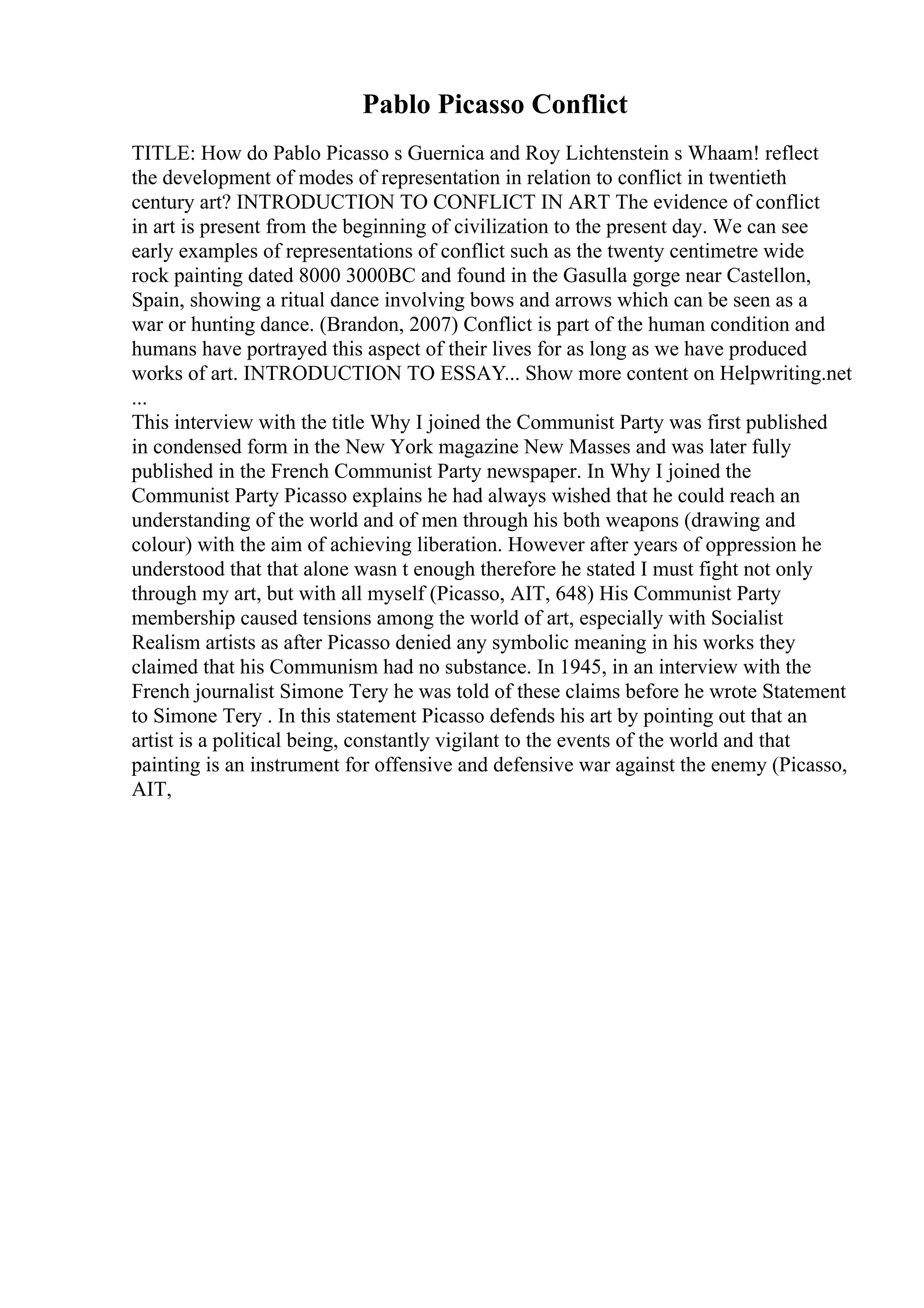 Pablo Picasso Conflict
TITLE: How do Pablo Picasso s Guernica and Roy Lichtenstein s Whaam! reflect
the development of modes of representation in relation to conflict in twentieth
century art? INTRODUCTION TO CONFLICT IN ART The evidence of conflict
in art is present from the beginning of civilization to the present day. We can see
early examples of representations of conflict such as the twenty centimetre wide
rock painting dated 8000 3000BC and found in the Gasulla gorge near Castellon,
Spain, showing a ritual dance involving bows and arrows which can be seen as a
war or hunting dance. (Brandon, 2007) Conflict is part of the human condition and
humans have portrayed this aspect of their lives for as long as we have produced
works of art. INTRODUCTION TO ESSAY... Show more content on Helpwriting.net
...
This interview with the title Why I joined the Communist Party was first published
in condensed form in the New York magazine New Masses and was later fully
published in the French Communist Party newspaper. In Why I joined the
Communist Party Picasso explains he had always wished that he could reach an
understanding of the world and of men through his both weapons (drawing and
colour) with the aim of achieving liberation. However after years of oppression he
understood that that alone wasn t enough therefore he stated I must fight not only
through my art, but with all myself (Picasso, AIT, 648) His Communist Party
membership caused tensions among the world of art, especially with Socialist
Realism artists as after Picasso denied any symbolic meaning in his works they
claimed that his Communism had no substance. In 1945, in an interview with the
French journalist Simone Tery he was told of these claims before he wrote Statement
to Simone Tery . In this statement Picasso defends his art by pointing out that an
artist is a political being, constantly vigilant to the events of the world and that
painting is an instrument for offensive and defensive war against the enemy (Picasso,
AIT,
 