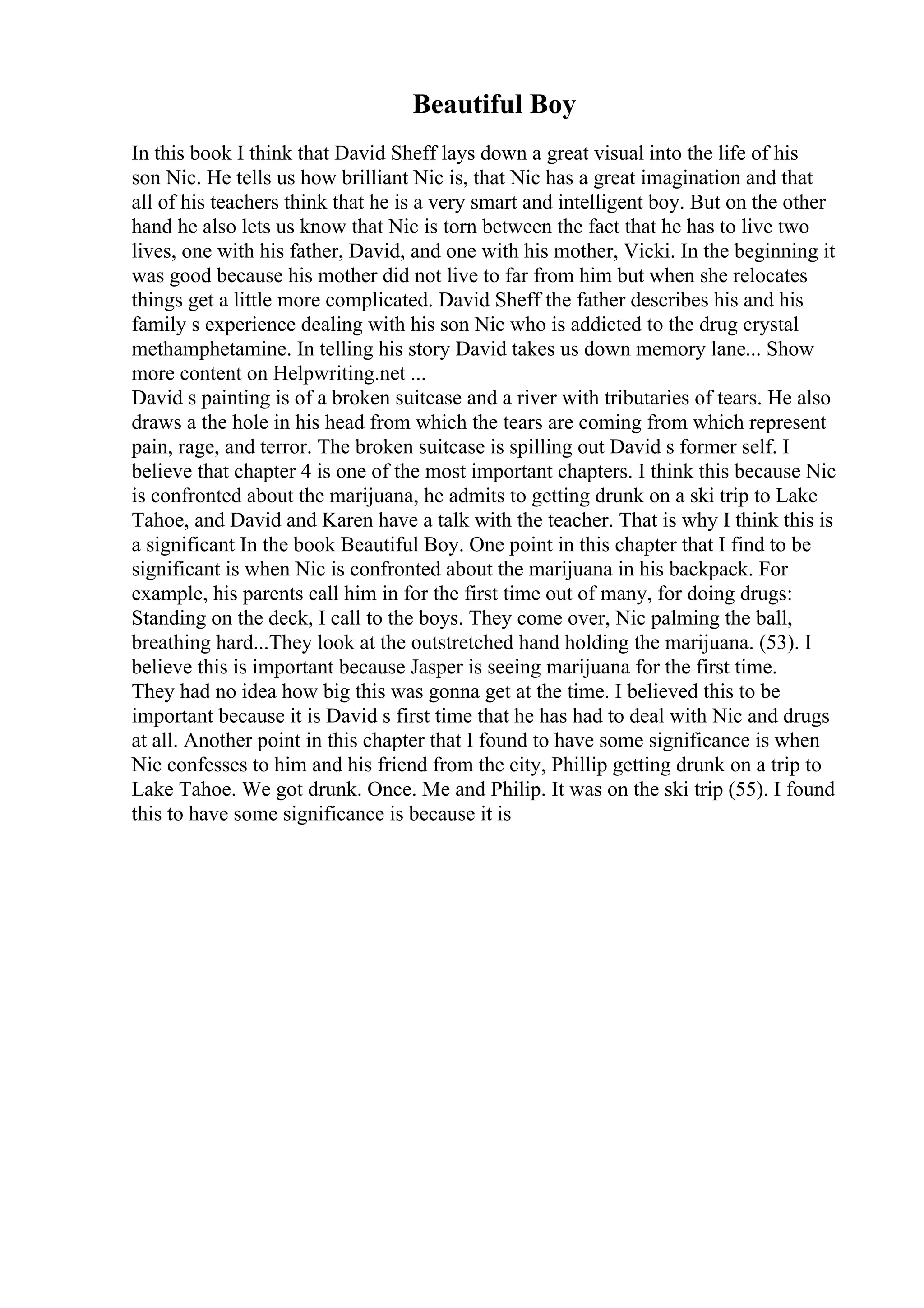 Beautiful Boy
In this book I think that David Sheff lays down a great visual into the life of his
son Nic. He tells us how brilliant Nic is, that Nic has a great imagination and that
all of his teachers think that he is a very smart and intelligent boy. But on the other
hand he also lets us know that Nic is torn between the fact that he has to live two
lives, one with his father, David, and one with his mother, Vicki. In the beginning it
was good because his mother did not live to far from him but when she relocates
things get a little more complicated. David Sheff the father describes his and his
family s experience dealing with his son Nic who is addicted to the drug crystal
methamphetamine. In telling his story David takes us down memory lane... Show
more content on Helpwriting.net ...
David s painting is of a broken suitcase and a river with tributaries of tears. He also
draws a the hole in his head from which the tears are coming from which represent
pain, rage, and terror. The broken suitcase is spilling out David s former self. I
believe that chapter 4 is one of the most important chapters. I think this because Nic
is confronted about the marijuana, he admits to getting drunk on a ski trip to Lake
Tahoe, and David and Karen have a talk with the teacher. That is why I think this is
a significant In the book Beautiful Boy. One point in this chapter that I find to be
significant is when Nic is confronted about the marijuana in his backpack. For
example, his parents call him in for the first time out of many, for doing drugs:
Standing on the deck, I call to the boys. They come over, Nic palming the ball,
breathing hard...They look at the outstretched hand holding the marijuana. (53). I
believe this is important because Jasper is seeing marijuana for the first time.
They had no idea how big this was gonna get at the time. I believed this to be
important because it is David s first time that he has had to deal with Nic and drugs
at all. Another point in this chapter that I found to have some significance is when
Nic confesses to him and his friend from the city, Phillip getting drunk on a trip to
Lake Tahoe. We got drunk. Once. Me and Philip. It was on the ski trip (55). I found
this to have some significance is because it is
 