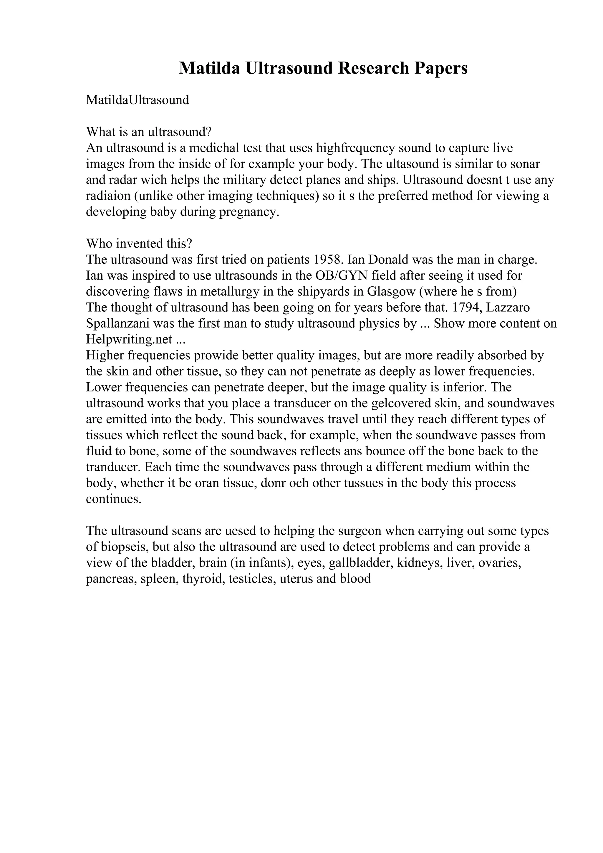 Matilda Ultrasound Research Papers
MatildaUltrasound
What is an ultrasound?
An ultrasound is a medichal test that uses highfrequency sound to capture live
images from the inside of for example your body. The ultasound is similar to sonar
and radar wich helps the military detect planes and ships. Ultrasound doesnt t use any
radiaion (unlike other imaging techniques) so it s the preferred method for viewing a
developing baby during pregnancy.
Who invented this?
The ultrasound was first tried on patients 1958. Ian Donald was the man in charge.
Ian was inspired to use ultrasounds in the OB/GYN field after seeing it used for
discovering flaws in metallurgy in the shipyards in Glasgow (where he s from)
The thought of ultrasound has been going on for years before that. 1794, Lazzaro
Spallanzani was the first man to study ultrasound physics by ... Show more content on
Helpwriting.net ...
Higher frequencies prowide better quality images, but are more readily absorbed by
the skin and other tissue, so they can not penetrate as deeply as lower frequencies.
Lower frequencies can penetrate deeper, but the image quality is inferior. The
ultrasound works that you place a transducer on the gelcovered skin, and soundwaves
are emitted into the body. This soundwaves travel until they reach different types of
tissues which reflect the sound back, for example, when the soundwave passes from
fluid to bone, some of the soundwaves reflects ans bounce off the bone back to the
tranducer. Each time the soundwaves pass through a different medium within the
body, whether it be oran tissue, donr och other tussues in the body this process
continues.
The ultrasound scans are uesed to helping the surgeon when carrying out some types
of biopseis, but also the ultrasound are used to detect problems and can provide a
view of the bladder, brain (in infants), eyes, gallbladder, kidneys, liver, ovaries,
pancreas, spleen, thyroid, testicles, uterus and blood
 