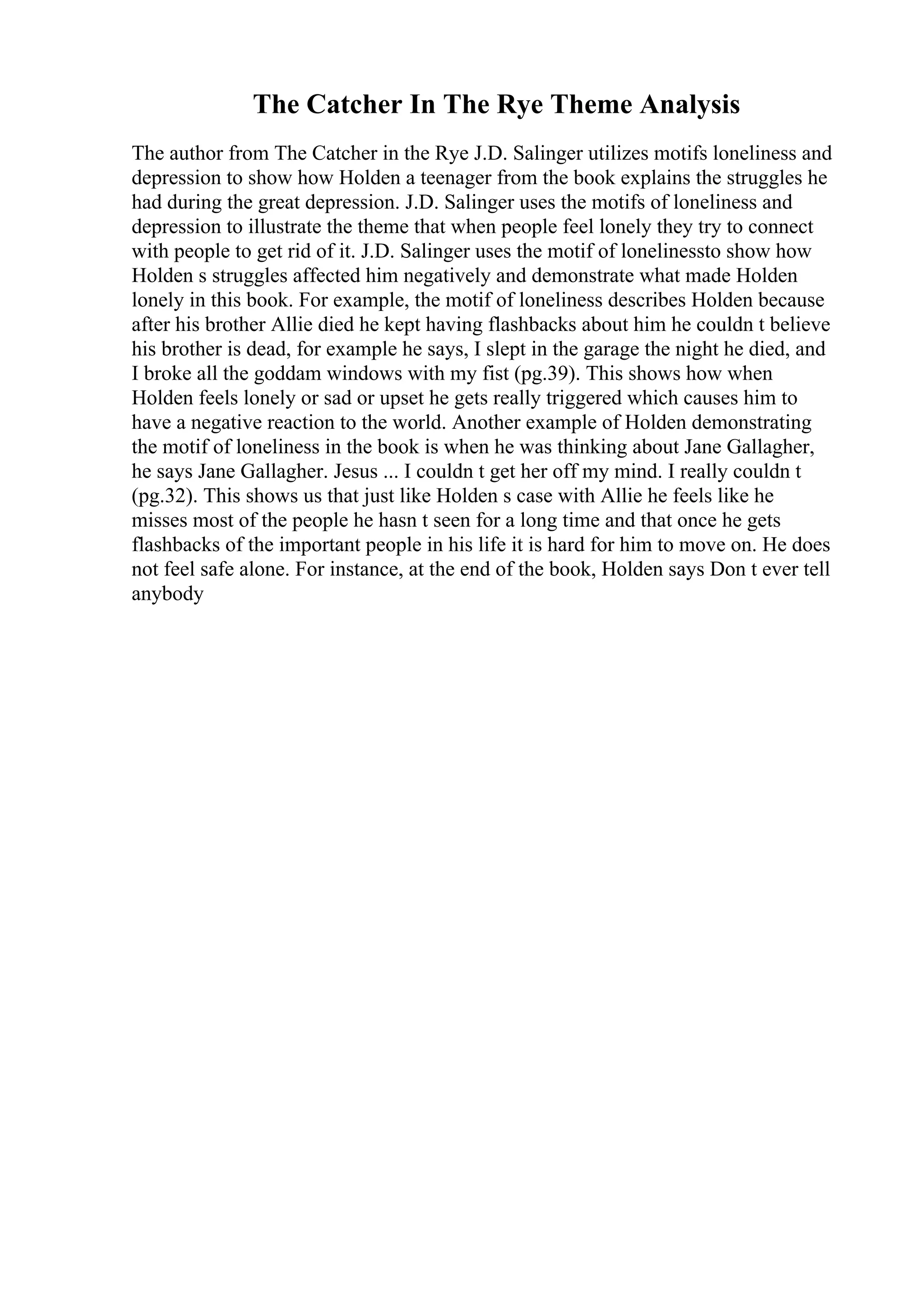 The Catcher In The Rye Theme Analysis
The author from The Catcher in the Rye J.D. Salinger utilizes motifs loneliness and
depression to show how Holden a teenager from the book explains the struggles he
had during the great depression. J.D. Salinger uses the motifs of loneliness and
depression to illustrate the theme that when people feel lonely they try to connect
with people to get rid of it. J.D. Salinger uses the motif of lonelinessto show how
Holden s struggles affected him negatively and demonstrate what made Holden
lonely in this book. For example, the motif of loneliness describes Holden because
after his brother Allie died he kept having flashbacks about him he couldn t believe
his brother is dead, for example he says, I slept in the garage the night he died, and
I broke all the goddam windows with my fist (pg.39). This shows how when
Holden feels lonely or sad or upset he gets really triggered which causes him to
have a negative reaction to the world. Another example of Holden demonstrating
the motif of loneliness in the book is when he was thinking about Jane Gallagher,
he says Jane Gallagher. Jesus ... I couldn t get her off my mind. I really couldn t
(pg.32). This shows us that just like Holden s case with Allie he feels like he
misses most of the people he hasn t seen for a long time and that once he gets
flashbacks of the important people in his life it is hard for him to move on. He does
not feel safe alone. For instance, at the end of the book, Holden says Don t ever tell
anybody
 