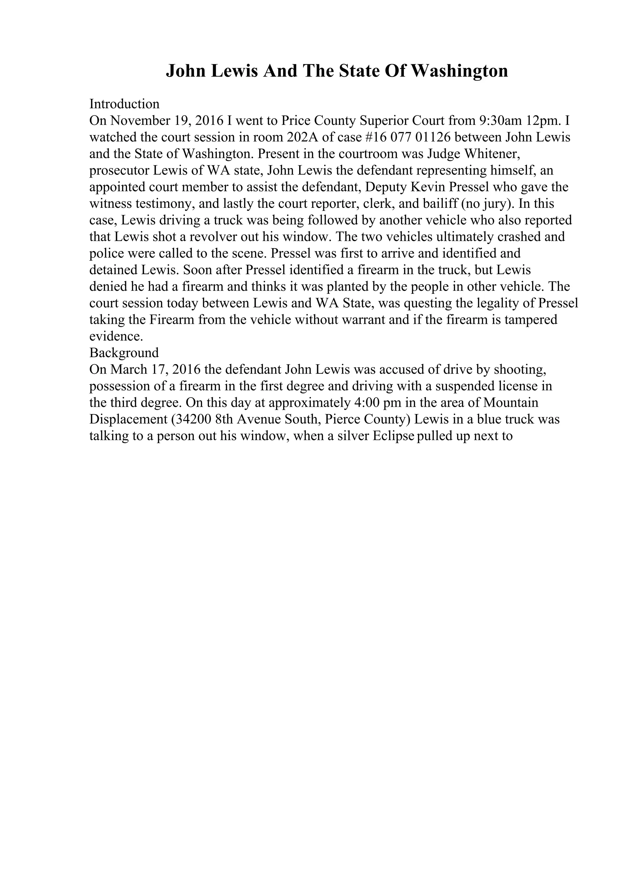 John Lewis And The State Of Washington
Introduction
On November 19, 2016 I went to Price County Superior Court from 9:30am 12pm. I
watched the court session in room 202A of case #16 077 01126 between John Lewis
and the State of Washington. Present in the courtroom was Judge Whitener,
prosecutor Lewis of WA state, John Lewis the defendant representing himself, an
appointed court member to assist the defendant, Deputy Kevin Pressel who gave the
witness testimony, and lastly the court reporter, clerk, and bailiff (no jury). In this
case, Lewis driving a truck was being followed by another vehicle who also reported
that Lewis shot a revolver out his window. The two vehicles ultimately crashed and
police were called to the scene. Pressel was first to arrive and identified and
detained Lewis. Soon after Pressel identified a firearm in the truck, but Lewis
denied he had a firearm and thinks it was planted by the people in other vehicle. The
court session today between Lewis and WA State, was questing the legality of Pressel
taking the Firearm from the vehicle without warrant and if the firearm is tampered
evidence.
Background
On March 17, 2016 the defendant John Lewis was accused of drive by shooting,
possession of a firearm in the first degree and driving with a suspended license in
the third degree. On this day at approximately 4:00 pm in the area of Mountain
Displacement (34200 8th Avenue South, Pierce County) Lewis in a blue truck was
talking to a person out his window, when a silver Eclipse pulled up next to
 