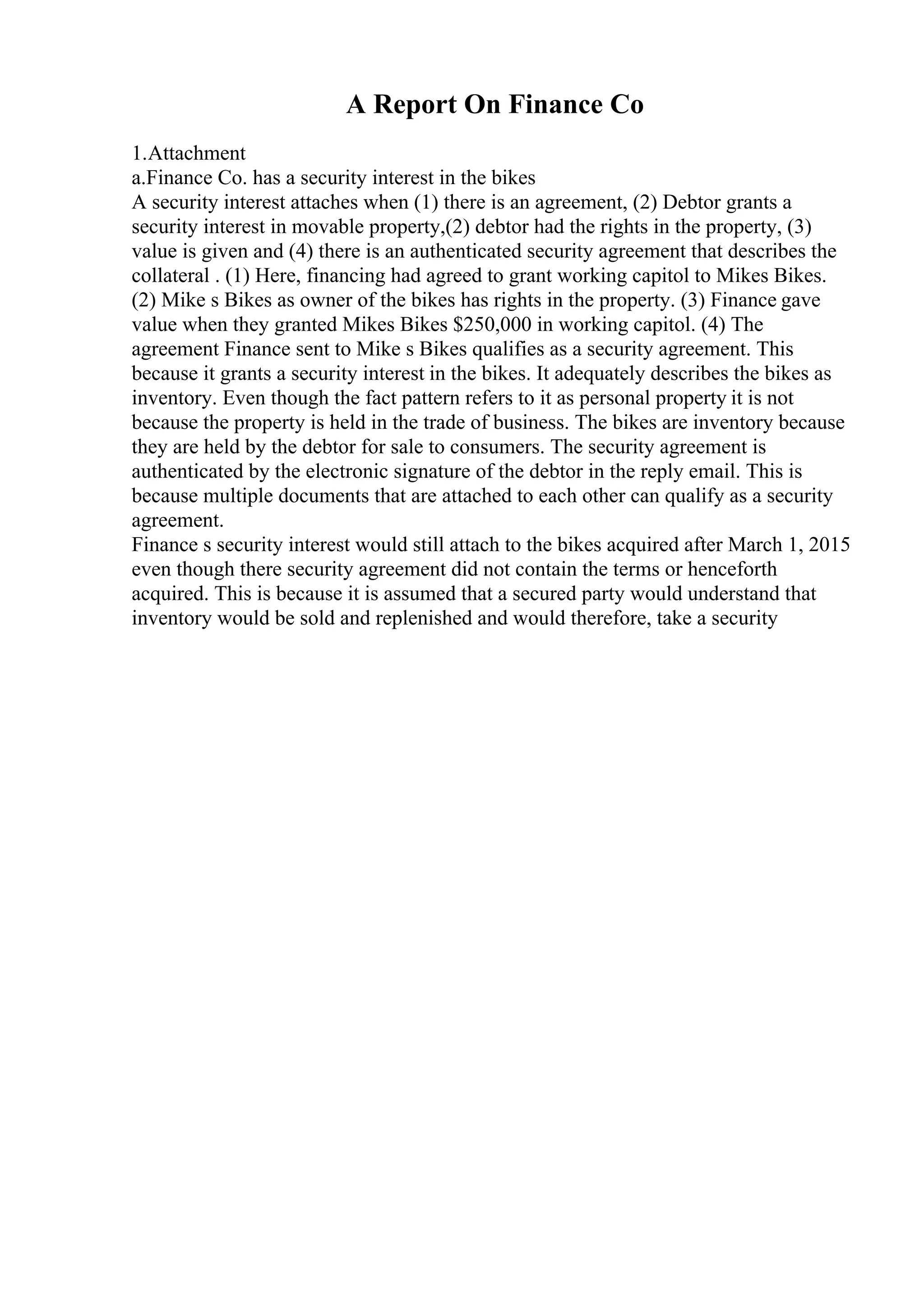 A Report On Finance Co
1.Attachment
a.Finance Co. has a security interest in the bikes
A security interest attaches when (1) there is an agreement, (2) Debtor grants a
security interest in movable property,(2) debtor had the rights in the property, (3)
value is given and (4) there is an authenticated security agreement that describes the
collateral . (1) Here, financing had agreed to grant working capitol to Mikes Bikes.
(2) Mike s Bikes as owner of the bikes has rights in the property. (3) Finance gave
value when they granted Mikes Bikes $250,000 in working capitol. (4) The
agreement Finance sent to Mike s Bikes qualifies as a security agreement. This
because it grants a security interest in the bikes. It adequately describes the bikes as
inventory. Even though the fact pattern refers to it as personal property it is not
because the property is held in the trade of business. The bikes are inventory because
they are held by the debtor for sale to consumers. The security agreement is
authenticated by the electronic signature of the debtor in the reply email. This is
because multiple documents that are attached to each other can qualify as a security
agreement.
Finance s security interest would still attach to the bikes acquired after March 1, 2015
even though there security agreement did not contain the terms or henceforth
acquired. This is because it is assumed that a secured party would understand that
inventory would be sold and replenished and would therefore, take a security
 