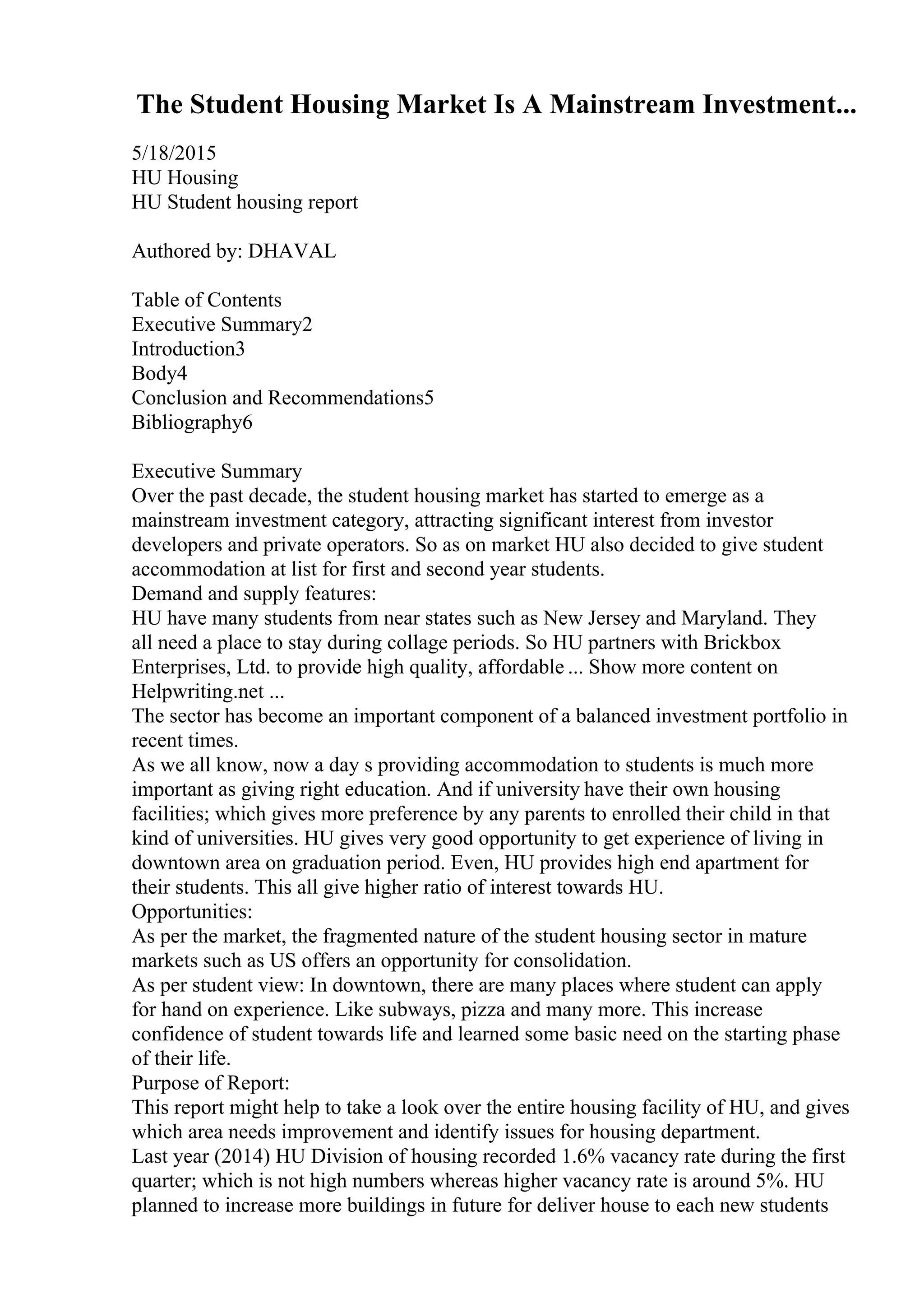 The Student Housing Market Is A Mainstream Investment...
5/18/2015
HU Housing
HU Student housing report
Authored by: DHAVAL
Table of Contents
Executive Summary2
Introduction3
Body4
Conclusion and Recommendations5
Bibliography6
Executive Summary
Over the past decade, the student housing market has started to emerge as a
mainstream investment category, attracting significant interest from investor
developers and private operators. So as on market HU also decided to give student
accommodation at list for first and second year students.
Demand and supply features:
HU have many students from near states such as New Jersey and Maryland. They
all need a place to stay during collage periods. So HU partners with Brickbox
Enterprises, Ltd. to provide high quality, affordable ... Show more content on
Helpwriting.net ...
The sector has become an important component of a balanced investment portfolio in
recent times.
As we all know, now a day s providing accommodation to students is much more
important as giving right education. And if university have their own housing
facilities; which gives more preference by any parents to enrolled their child in that
kind of universities. HU gives very good opportunity to get experience of living in
downtown area on graduation period. Even, HU provides high end apartment for
their students. This all give higher ratio of interest towards HU.
Opportunities:
As per the market, the fragmented nature of the student housing sector in mature
markets such as US offers an opportunity for consolidation.
As per student view: In downtown, there are many places where student can apply
for hand on experience. Like subways, pizza and many more. This increase
confidence of student towards life and learned some basic need on the starting phase
of their life.
Purpose of Report:
This report might help to take a look over the entire housing facility of HU, and gives
which area needs improvement and identify issues for housing department.
Last year (2014) HU Division of housing recorded 1.6% vacancy rate during the first
quarter; which is not high numbers whereas higher vacancy rate is around 5%. HU
planned to increase more buildings in future for deliver house to each new students
 
