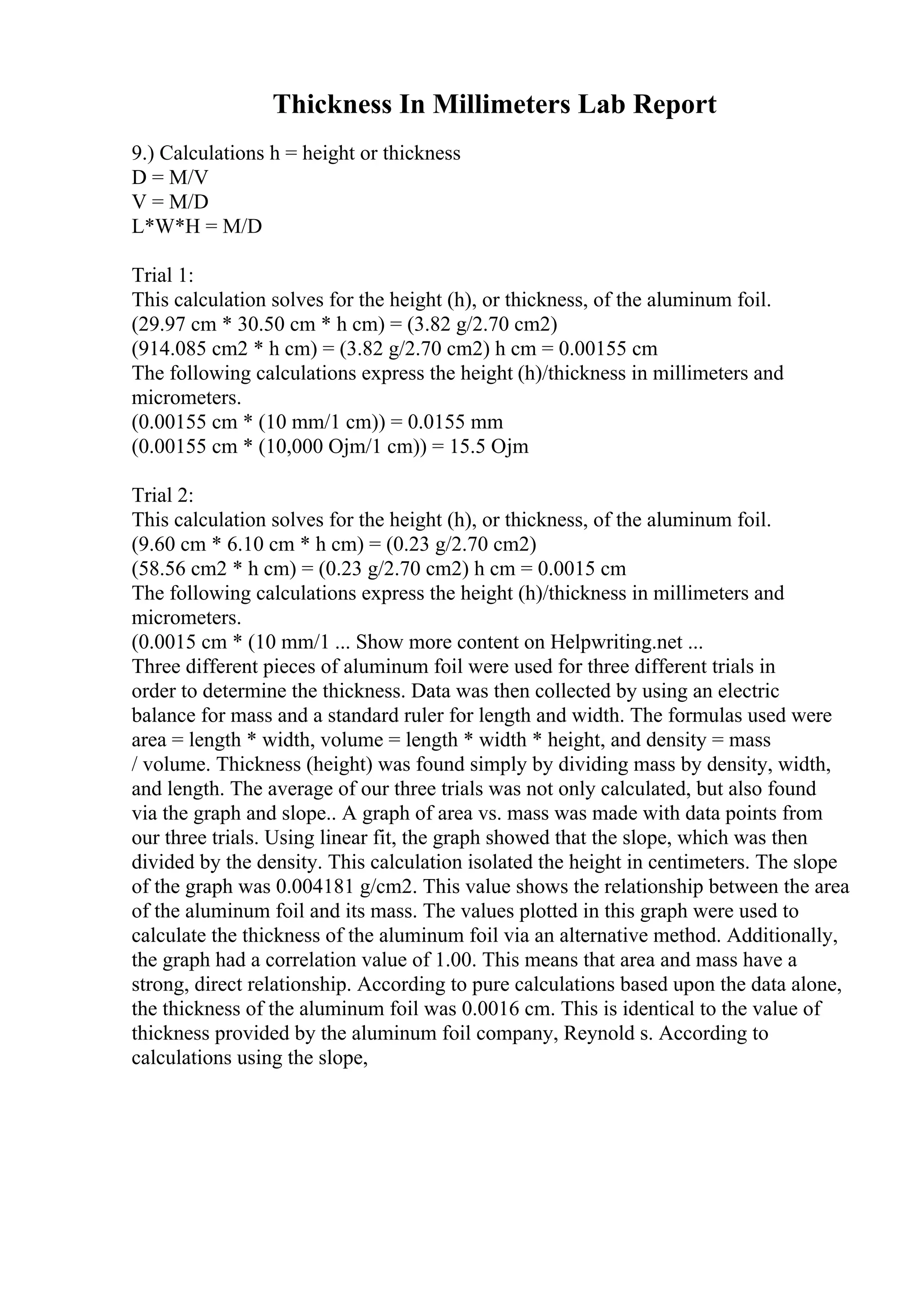 Thickness In Millimeters Lab Report
9.) Calculations h = height or thickness
D = M/V
V = M/D
L*W*H = M/D
Trial 1:
This calculation solves for the height (h), or thickness, of the aluminum foil.
(29.97 cm * 30.50 cm * h cm) = (3.82 g/2.70 cm2)
(914.085 cm2 * h cm) = (3.82 g/2.70 cm2) h cm = 0.00155 cm
The following calculations express the height (h)/thickness in millimeters and
micrometers.
(0.00155 cm * (10 mm/1 cm)) = 0.0155 mm
(0.00155 cm * (10,000 Ојm/1 cm)) = 15.5 Ојm
Trial 2:
This calculation solves for the height (h), or thickness, of the aluminum foil.
(9.60 cm * 6.10 cm * h cm) = (0.23 g/2.70 cm2)
(58.56 cm2 * h cm) = (0.23 g/2.70 cm2) h cm = 0.0015 cm
The following calculations express the height (h)/thickness in millimeters and
micrometers.
(0.0015 cm * (10 mm/1 ... Show more content on Helpwriting.net ...
Three different pieces of aluminum foil were used for three different trials in
order to determine the thickness. Data was then collected by using an electric
balance for mass and a standard ruler for length and width. The formulas used were
area = length * width, volume = length * width * height, and density = mass
/ volume. Thickness (height) was found simply by dividing mass by density, width,
and length. The average of our three trials was not only calculated, but also found
via the graph and slope.. A graph of area vs. mass was made with data points from
our three trials. Using linear fit, the graph showed that the slope, which was then
divided by the density. This calculation isolated the height in centimeters. The slope
of the graph was 0.004181 g/cm2. This value shows the relationship between the area
of the aluminum foil and its mass. The values plotted in this graph were used to
calculate the thickness of the aluminum foil via an alternative method. Additionally,
the graph had a correlation value of 1.00. This means that area and mass have a
strong, direct relationship. According to pure calculations based upon the data alone,
the thickness of the aluminum foil was 0.0016 cm. This is identical to the value of
thickness provided by the aluminum foil company, Reynold s. According to
calculations using the slope,
 