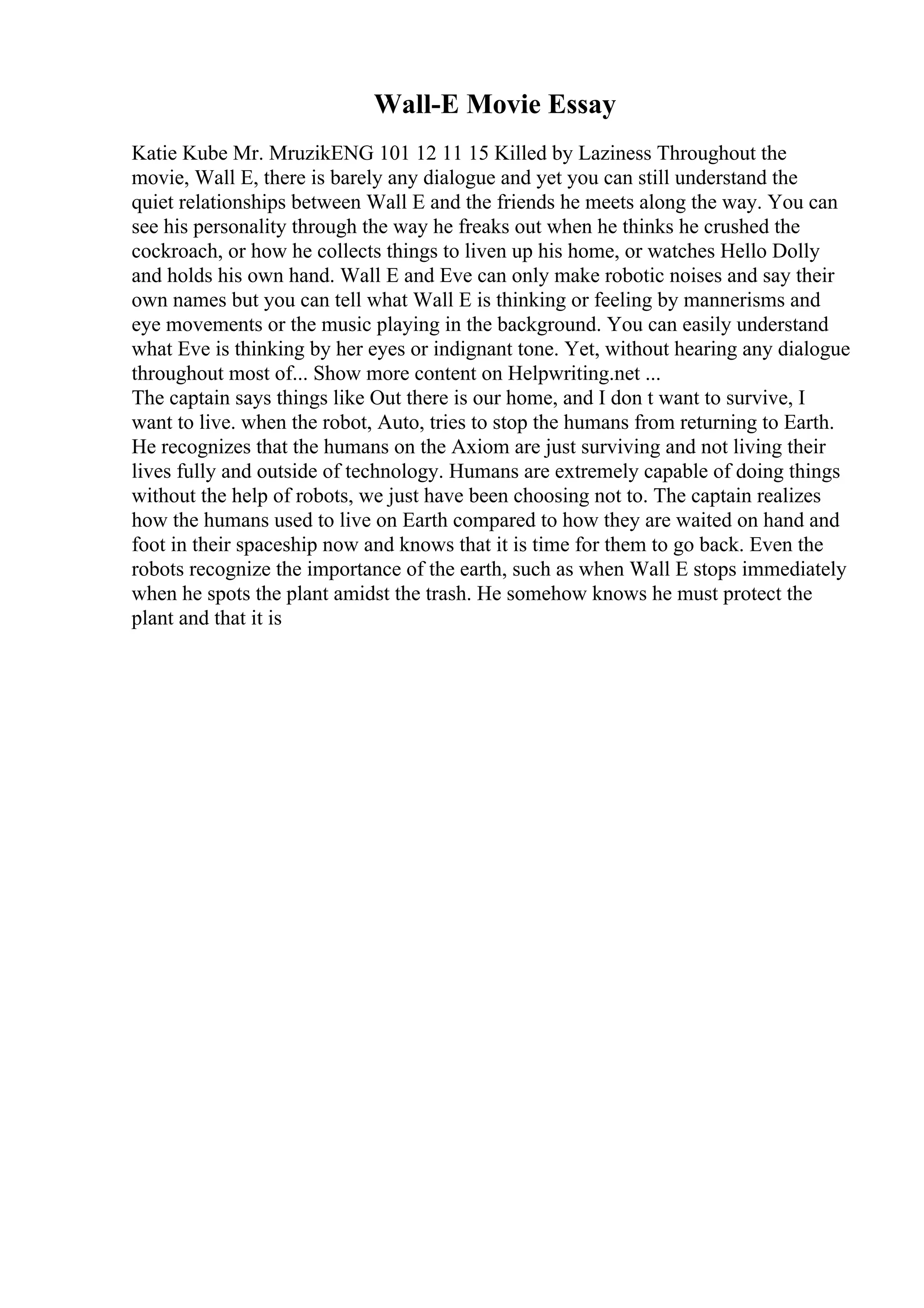 Wall-E Movie Essay
Katie Kube Mr. MruzikENG 101 12 11 15 Killed by Laziness Throughout the
movie, Wall E, there is barely any dialogue and yet you can still understand the
quiet relationships between Wall E and the friends he meets along the way. You can
see his personality through the way he freaks out when he thinks he crushed the
cockroach, or how he collects things to liven up his home, or watches Hello Dolly
and holds his own hand. Wall E and Eve can only make robotic noises and say their
own names but you can tell what Wall E is thinking or feeling by mannerisms and
eye movements or the music playing in the background. You can easily understand
what Eve is thinking by her eyes or indignant tone. Yet, without hearing any dialogue
throughout most of... Show more content on Helpwriting.net ...
The captain says things like Out there is our home, and I don t want to survive, I
want to live. when the robot, Auto, tries to stop the humans from returning to Earth.
He recognizes that the humans on the Axiom are just surviving and not living their
lives fully and outside of technology. Humans are extremely capable of doing things
without the help of robots, we just have been choosing not to. The captain realizes
how the humans used to live on Earth compared to how they are waited on hand and
foot in their spaceship now and knows that it is time for them to go back. Even the
robots recognize the importance of the earth, such as when Wall E stops immediately
when he spots the plant amidst the trash. He somehow knows he must protect the
plant and that it is
 