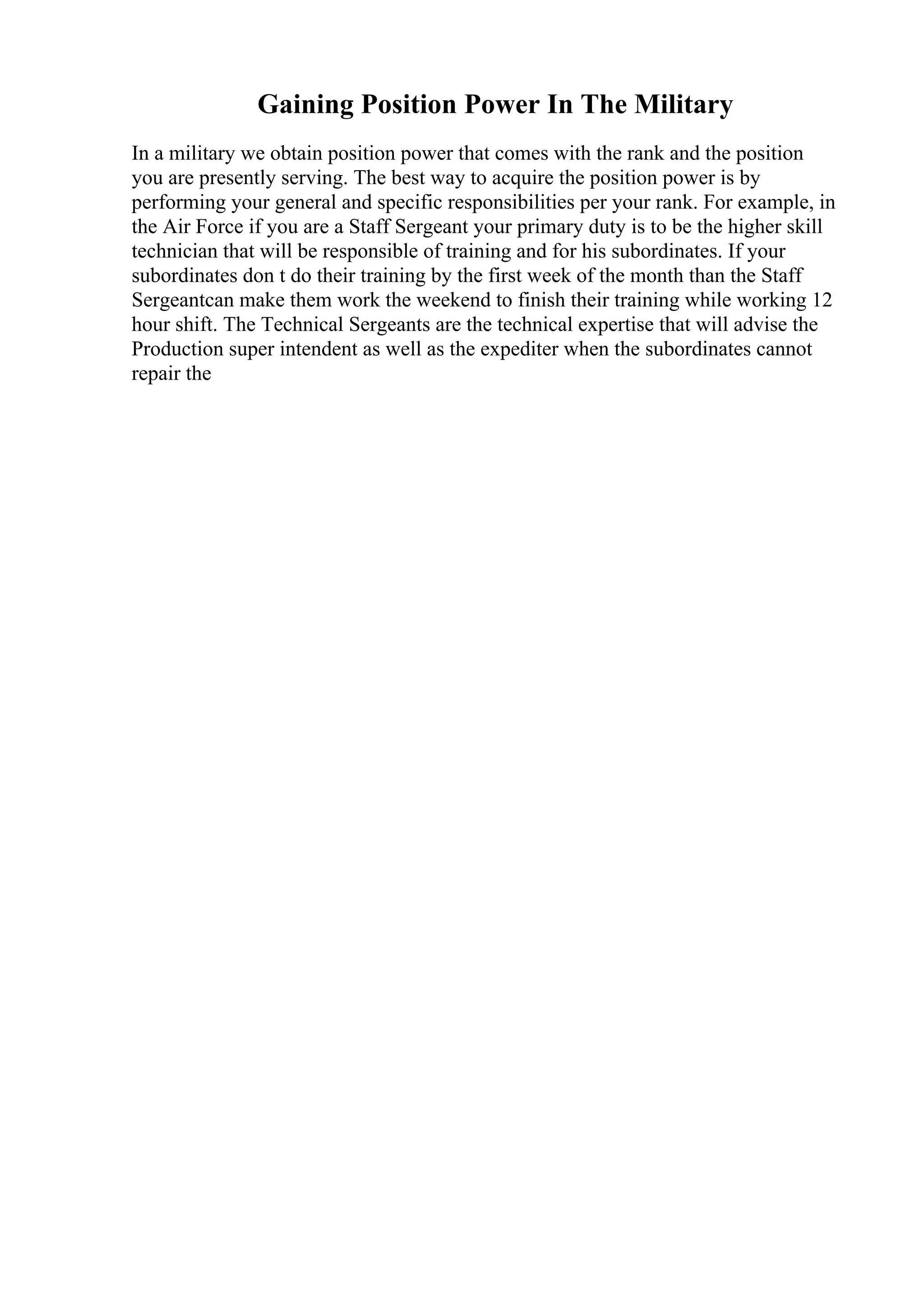 Gaining Position Power In The Military
In a military we obtain position power that comes with the rank and the position
you are presently serving. The best way to acquire the position power is by
performing your general and specific responsibilities per your rank. For example, in
the Air Force if you are a Staff Sergeant your primary duty is to be the higher skill
technician that will be responsible of training and for his subordinates. If your
subordinates don t do their training by the first week of the month than the Staff
Sergeantcan make them work the weekend to finish their training while working 12
hour shift. The Technical Sergeants are the technical expertise that will advise the
Production super intendent as well as the expediter when the subordinates cannot
repair the
 
