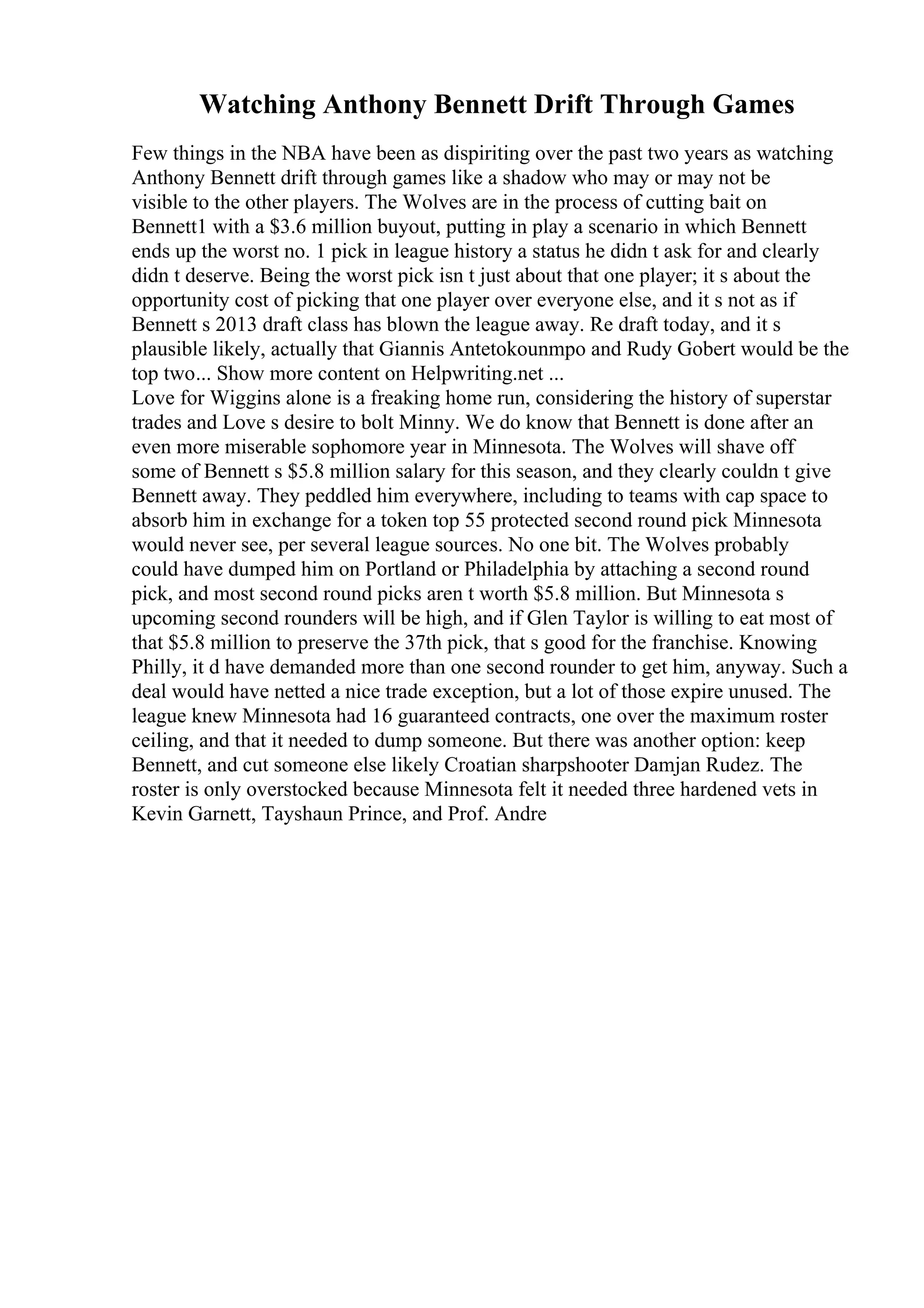 Watching Anthony Bennett Drift Through Games
Few things in the NBA have been as dispiriting over the past two years as watching
Anthony Bennett drift through games like a shadow who may or may not be
visible to the other players. The Wolves are in the process of cutting bait on
Bennett1 with a $3.6 million buyout, putting in play a scenario in which Bennett
ends up the worst no. 1 pick in league history a status he didn t ask for and clearly
didn t deserve. Being the worst pick isn t just about that one player; it s about the
opportunity cost of picking that one player over everyone else, and it s not as if
Bennett s 2013 draft class has blown the league away. Re draft today, and it s
plausible likely, actually that Giannis Antetokounmpo and Rudy Gobert would be the
top two... Show more content on Helpwriting.net ...
Love for Wiggins alone is a freaking home run, considering the history of superstar
trades and Love s desire to bolt Minny. We do know that Bennett is done after an
even more miserable sophomore year in Minnesota. The Wolves will shave off
some of Bennett s $5.8 million salary for this season, and they clearly couldn t give
Bennett away. They peddled him everywhere, including to teams with cap space to
absorb him in exchange for a token top 55 protected second round pick Minnesota
would never see, per several league sources. No one bit. The Wolves probably
could have dumped him on Portland or Philadelphia by attaching a second round
pick, and most second round picks aren t worth $5.8 million. But Minnesota s
upcoming second rounders will be high, and if Glen Taylor is willing to eat most of
that $5.8 million to preserve the 37th pick, that s good for the franchise. Knowing
Philly, it d have demanded more than one second rounder to get him, anyway. Such a
deal would have netted a nice trade exception, but a lot of those expire unused. The
league knew Minnesota had 16 guaranteed contracts, one over the maximum roster
ceiling, and that it needed to dump someone. But there was another option: keep
Bennett, and cut someone else likely Croatian sharpshooter Damjan Rudez. The
roster is only overstocked because Minnesota felt it needed three hardened vets in
Kevin Garnett, Tayshaun Prince, and Prof. Andre
 