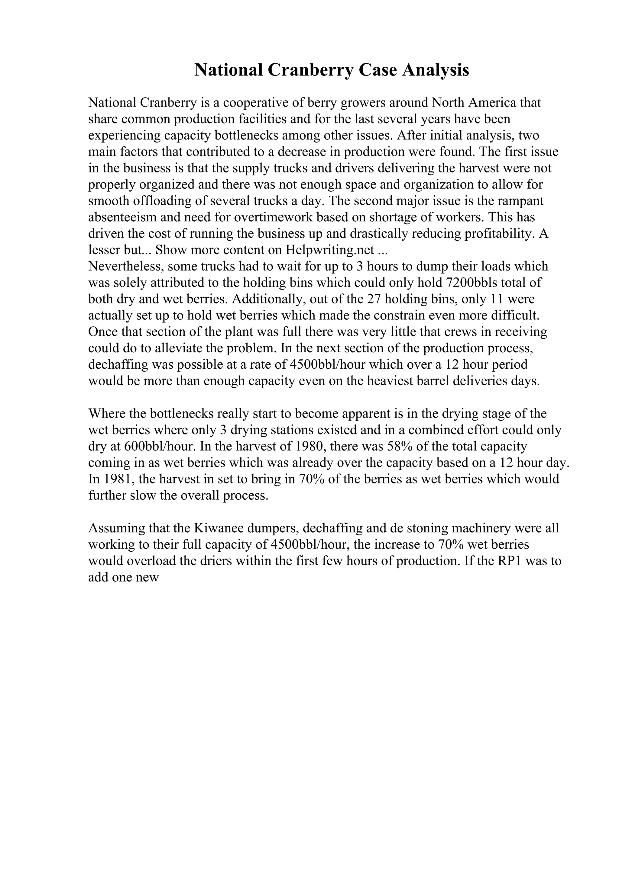 National Cranberry Case Analysis
National Cranberry is a cooperative of berry growers around North America that
share common production facilities and for the last several years have been
experiencing capacity bottlenecks among other issues. After initial analysis, two
main factors that contributed to a decrease in production were found. The first issue
in the business is that the supply trucks and drivers delivering the harvest were not
properly organized and there was not enough space and organization to allow for
smooth offloading of several trucks a day. The second major issue is the rampant
absenteeism and need for overtimework based on shortage of workers. This has
driven the cost of running the business up and drastically reducing profitability. A
lesser but... Show more content on Helpwriting.net ...
Nevertheless, some trucks had to wait for up to 3 hours to dump their loads which
was solely attributed to the holding bins which could only hold 7200bbls total of
both dry and wet berries. Additionally, out of the 27 holding bins, only 11 were
actually set up to hold wet berries which made the constrain even more difficult.
Once that section of the plant was full there was very little that crews in receiving
could do to alleviate the problem. In the next section of the production process,
dechaffing was possible at a rate of 4500bbl/hour which over a 12 hour period
would be more than enough capacity even on the heaviest barrel deliveries days.
Where the bottlenecks really start to become apparent is in the drying stage of the
wet berries where only 3 drying stations existed and in a combined effort could only
dry at 600bbl/hour. In the harvest of 1980, there was 58% of the total capacity
coming in as wet berries which was already over the capacity based on a 12 hour day.
In 1981, the harvest in set to bring in 70% of the berries as wet berries which would
further slow the overall process.
Assuming that the Kiwanee dumpers, dechaffing and de stoning machinery were all
working to their full capacity of 4500bbl/hour, the increase to 70% wet berries
would overload the driers within the first few hours of production. If the RP1 was to
add one new
 